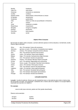 Colégio Estadual Tiradentes-Rio Real/Bahia. Página 281
Brasília brasiliense
Cabo Frio cabo-friense
Campinas campineiro ou campinense
Curitiba curitibano
Estados Unidos estadunidense, norte-americano ou ianque
El Salvador salvadorenho
Guatemala guatemalteco
Índia indiano ou hindu (os que professam o hinduísmo)
Irã iraniano
Israel israelense ou israelita
Moçambique moçambicano
Mongólia mongol ou mongólico
Panamá panamenho
Porto Rico porto-riquenho
Somália somali
Adjetivo Pátrio Composto
Na formação do adjetivo pátrio composto, o primeiro elemento aparece na forma reduzida e, normalmente, erudita.
Observe alguns exemplos:
África afro- / Por exemplo: Cultura afro-americana
Alemanha germano- ou teuto- / Por exemplo: Competições teuto-inglesas
América américo- / Por exemplo: Companhia américo-africana
Ásia ásio- / Por exemplo: Encontros ásio-europeus
Áustria austro- / Por exemplo: Peças austro-búlgaras
Bélgica belgo- / Por exemplo: Acampamentos belgo-franceses
China sino- / Por exemplo: Acordos sino-japoneses
Espanha hispano- / Por exemplo: Mercado hispano-português
Europa euro- / Por exemplo: Negociações euro-americanas
França franco- ou galo- / Por exemplo: Reuniões franco-italianas
Grécia greco- / Por exemplo: Filmes greco-romanos
Índia indo- / Por exemplo: Guerras indo-paquistanesas
Inglaterra anglo- / Por exemplo: Letras anglo-portuguesas
Itália ítalo- / Por exemplo: Sociedade ítalo-portuguesa
Japão nipo- / Por exemplo: Associações nipo-brasileiras
Portugal luso- / Por exemplo: Acordos luso-brasileiros
LOCUÇÃO ADJETIVA
Locução = reunião de palavras. Sempre que são necessárias duas ou mais palavras para contar a mesma coisa,
tem-se locução. Às vezes, uma preposição + substantivo tem o mesmo valor de um adjetivo: é a Locução Adjetiva
(expressão que equivale a um adjetivo.)
Por exemplo:
aves da noite (aves noturnas), paixão sem freio (paixão desenfreada).
Observe outros exemplos:
de águia aquilino
de aluno discente
 