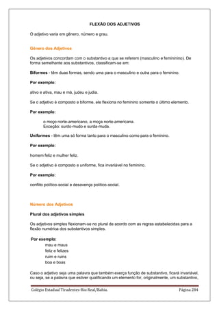Colégio Estadual Tiradentes-Rio Real/Bahia. Página 284
FLEXÃO DOS ADJETIVOS
O adjetivo varia em gênero, número e grau.
Gênero dos Adjetivos
Os adjetivos concordam com o substantivo a que se referem (masculino e femininino). De
forma semelhante aos substantivos, classificam-se em:
Biformes - têm duas formas, sendo uma para o masculino e outra para o feminino.
Por exemplo:
ativo e ativa, mau e má, judeu e judia.
Se o adjetivo é composto e biforme, ele flexiona no feminino somente o último elemento.
Por exemplo:
o moço norte-americano, a moça norte-americana.
Exceção: surdo-mudo e surda-muda.
Uniformes - têm uma só forma tanto para o masculino como para o feminino.
Por exemplo:
homem feliz e mulher feliz.
Se o adjetivo é composto e uniforme, fica invariável no feminino.
Por exemplo:
conflito político-social e desavença político-social.
Número dos Adjetivos
Plural dos adjetivos simples
Os adjetivos simples flexionam-se no plural de acordo com as regras estabelecidas para a
flexão numérica dos substantivos simples.
Por exemplo:
mau e maus
feliz e felizes
ruim e ruins
boa e boas
Caso o adjetivo seja uma palavra que também exerça função de substantivo, ficará invariável,
ou seja, se a palavra que estiver qualificando um elemento for, originalmente, um substantivo,
 