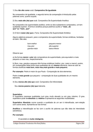 Colégio Estadual Tiradentes-Rio Real/Bahia. Página 286
1) Sou tão alto como você. Comparativo De Igualdade
No comparativo de igualdade, o segundo termo da comparação é introduzido pelas
palavras como, quanto ouquão.
2) Sou mais alto (do) que você. Comparativo De Superioridade Analítico
No comparativo de superioridade analítico, entre os dois substantivos comparados, um tem
qualidade superior. A forma é analítica porque pedimos auxílio a mais...do
que ou mais...que.
3) O Sol é maior (do) que a Terra. Comparativo De Superioridade Sintético
Alguns adjetivos possuem, para o comparativo de superioridade, formas sintéticas, herdadas
do latim. São eles:
bom-melhor pequeno-menor
mau-pior alto-superior
grande-maior baixo-inferior
Observe que:
a) As formas menor e pior são comparativos de superioridade, pois equivalem a mais
pequeno e mais mau, respectivamente.
b) Bom, mau, grande e pequeno têm formas sintéticas (melhor, pior, maior e menor), porém,
em comparações feitas entre duas qualidades de um mesmo elemento, deve-se usar as
formas analíticas mais bom, mais mau,mais grande e mais pequeno.
Por exemplo: Pedro é maior do que Paulo - Comparação de dois elementos.
Pedro é mais grande que pequeno - comparação de duas qualidades de um mesmo
elemento.
4) Sou menos alto (do) que você. Comparativo De Inferioridade
Sou menos passivo (do) que tolerante.
Superlativo
O superlativo expressa qualidades num grau muito elevado ou em grau máximo. O grau
superlativo pode serabsoluto ou relativo e apresenta as seguintes modalidades:
Superlativo Absoluto: ocorre quando a qualidade de um ser é intensificada, sem relação
com outros seres. Apresenta-se nas formas:
Analítica: a intensificação se faz com o auxílio de palavras que dão ideia de intensidade
(advérbios).
Por exemplo:
O secretário é muito inteligente.
 