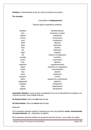 Colégio Estadual Tiradentes-Rio Real/Bahia. Página 287
Sintética: a intensificação se faz por meio do acréscimo de sufixos.
Por exemplo:
O secretário é inteligentíssimo.
Observe alguns superlativos sintéticos:
benéfico beneficentíssimo
bom boníssimo ou ótimo
célebre celebérrimo
comum comuníssimo
cruel crudelíssimo
difícil dificílimo
doce dulcíssimo
fácil facílimo
fiel fidelíssimo
frágil fragílimo
frio friíssimo ou frigidíssimo
humilde humílimo
jovem juveníssimo
livre libérrimo
magnífico magnificentíssimo
magro macérrimo ou magríssimo
manso mansuetíssimo
mau péssimo
nobre nobilíssimo
pequeno mínimo
pobre paupérrimo ou pobríssimo
preguiçoso pigérrimo
próspero prospérrimo
sábio sapientíssimo
sagrado sacratíssimo
Superlativo Relativo: ocorre quando a qualidade de um ser é intensificada em relação a um
conjunto de seres. Essa relação pode ser:
De Superioridade: Clara é a mais bela da sala.
De Inferioridade: Clara é a menos bela da sala.
Note bem:
1) O superlativo absoluto analítico é expresso por meio dos advérbios muito, extremamente,
excepcionalmente, etc., antepostos ao adjetivo.
2) O superlativo absoluto sintético se apresenta sob duas formas : uma erudita, de origem
 