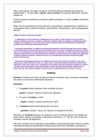 Colégio Estadual Tiradentes-Rio Real/Bahia. Página 288
latina, outra popular, de origem vernácula. A forma erudita é constituída pelo radical do
adjetivo latino + um dos sufixos -íssimo, -imo ou érrimo. Por exemplo: fidelíssimo, facílimo,
paupérrimo.
A forma popular é constituída do radical do adjetivo português + o sufixo -íssimo: pobríssimo,
agilíssimo.
3) Em vez dos superlativos normais seriíssimo, precariíssimo, necessariíssimo, preferem-se,
na linguagem atual, as formas seríssimo, precaríssimo, necessaríssimo, sem o desagradável
hiato i-í.
Adjetivos, leitura e produção de textos
A adjetivação é um dos elementos modalizadores de um texto, ou seja, imprime ao que se fala ou
escreve. Quando é excessiva e voltada a obtenção de efeitos retóricos, prejudica a qualidade do texto e
evidencia o despreparo ou a má-fé de quem escreve. Quando é feita com sobriedade e sensibilidade,
contribui para a eficiência interlocutiva do texto.
Nos textos dissertativos, os adjetivos normalmente explicitam a posição de quem escreve em relação
ao assunto tratado. É muitas vezes por meio de adjetivos que os juízos e avaliações do produtor do texto
vêm a tona, transmitindo ao leitor atitudes como aprovação, reprovação, aversão, admiração, indiferença.
Analisar a adjetivação de um texto dissertativo é, portanto, um bom caminho para captar com segurança
a opinião de quem o produziu. Lembre-se de que é a sua adjetivação que deve cumprir esse papel
quando você escreve.
Nos textos ou passagens descritivas, os adjetivos cumprem uma função mais plástica: é por meio
deles que se costuma atribuir formas, cor, peso, sabor e outras dimensões aos seres que estão sendo
descritos. É óbvio que, neste caso, o emprego de uma seleção sensível e eficiente de adjetivos conduz a
um texto mais bem-sucedido, capaz de transmitir ao leitor uma impressão bastante nítida do ser ou
objeto descrito. São nessas passagens descritivas que a adjetivação atua nos textos narrativos.
NUMERAL
Numeral é a palavra que indica os seres em termos numéricos, isto é, que atribui quantidade
aos seres ou os situa em determinada sequência.
Exemplos:
1. Os quatro últimos ingressos foram vendidos há pouco.
[quatro: numeral = atributo numérico de ingresso]
2. Eu quero café duplo, e você?
...[duplo: numeral = atributo numérico de café]
3. A primeira pessoa da fila pode entrar, por favor!
...[primeira: numeral = situa o ser pessoa na sequência de fila]
Note bem: os numerais traduzem, em palavras, o que os números indicam em relação aos
seres. Assim, quando a expressão é colocada em números (1, 1°, 1/3, etc.) não se trata de
numerais, mas sim de algarismos.
Além dos numerais mais conhecidos, já que refletem a ideia expressa pelos números, existem
mais algumas palavras consideradas numerais porque denotam quantidade, proporção ou
 