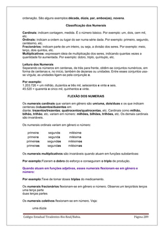 Colégio Estadual Tiradentes-Rio Real/Bahia. Página 289
ordenação. São alguns exemplos:década, dúzia, par, ambos(as), novena.
Classificação dos Numerais
Cardinais: indicam contagem, medida. É o número básico. Por exemplo: um, dois, cem mil,
etc.
Ordinais: indicam a ordem ou lugar do ser numa série dada. Por exemplo: primeiro, segundo,
centésimo, etc.
Fracionários: indicam parte de um inteiro, ou seja, a divisão dos seres. Por exemplo: meio,
terço, dois quintos, etc.
Multiplicativos: expressam ideia de multiplicação dos seres, indicando quantas vezes a
quantidade foi aumentada. Por exemplo: dobro, triplo, quíntuplo, etc.
Leitura dos Numerais
Separando os números em centenas, de trás para frente, obtêm-se conjuntos numéricos, em
forma de centenas e, no início, também de dezenas ou unidades. Entre esses conjuntos usa-
se vírgula; as unidades ligam-se pela conjunção e.
Por exemplo:
1.203.726 = um milhão, duzentos e três mil, setecentos e vinte e seis.
45.520 = quarenta e cinco mil, quinhentos e vinte.
FLEXÃO DOS NUMERAIS
Os numerais cardinais que variam em gênero são um/uma, dois/duas e os que indicam
centenas deduzentos/duzentas em
diante: trezentos/trezentas; quatrocentos/quatrocentas, etc. Cardinais como milhão,
bilhão, trilhão, etc. variam em número: milhões, bilhões, trilhões, etc. Os demais cardinais
são invariáveis.
Os numerais ordinais variam em gênero e número:
primeiro segundo milésimo
primeira segunda milésima
primeiros segundos milésimos
primeiras segundas milésimas
Os numerais multiplicativos são invariáveis quando atuam em funções substantivas:
Por exemplo:Fizeram o dobro do esforço e conseguiram o triplo de produção.
Quando atuam em funções adjetivas, esses numerais flexionam-se em gênero e
número:
Por exemplo:Teve de tomar doses triplas do medicamento.
Os numerais fracionários flexionam-se em gênero e número. Observe:um terço/dois terços
uma terça parte
duas terças partes
Os numerais coletivos flexionam-se em número. Veja:
uma dúzia
 