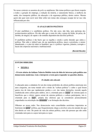 Colégio Estadual Tiradentes-Rio Real/Bahia. Página 29
ESTUDO DIRIGIDO
TEXTO 1
- O texto abaixo do italiano Noberto Bobbio trata da falta de interesse pela política nas
democracias modernas. Leia e interprete o texto para responder as questões abaixo.
O cidadão não educado
A educação para a cidadania foi um dos temas preferidos da ciência política americana nos
anos cinquenta, um tema tratado sob o rótulo da ―cultura política‖ e sobre o qual foram
gastos rios de tinta que rapidamente perdeu a cor: das tantas distinções, recordo aquela
estabelecida entre cultura para súditos, isto é, orientada para os output1
do sistema (para os
benefícios que o eleitor espera extrair do sistema político), e cultura participante, isto é,
orientada para os input2
, própria dos eleitores que se consideram potencialmente
empenhados na articulação das demandas3
e na formação das decisões.
Olhemos ao nosso redor. Nas democracias mais consolidadas assistimos impotentes ao
fenômeno da apatia4
política, que frequentemente chega a envolver cerca da metade dos que
têm direito ao voto. Do ponto de vista da cultura política, estas são pessoas que não estão
orientadas nem para os output nem para os input.
No nosso contexto os assuntos da polis se ampliaram. São temas políticos que dizem respeito
a todos: a geração de emprego, a redução da miséria, o saneamento básico, a melhoria da
saúde, dos transporte público, da educação e da segurança pública, dentre outros. Mesmo
quem não quer nem ouvir nem falar sobre tais temas não consegue escapar de ter sua vida
influenciada por eles.
O ANALFABETO POLÍTICO
O pior analfabeto é o analfabeto político. Ele não ouve, não fala, nem participa dos
acontecimentos políticos. Ele não sabe que o custo de vida, o preço do feijão, do peixe, da
farinha, do aluguel, do sapato e do remédio dependem das decisões políticas.
O analfabeto político é tão burro que se orgulha e estufa o peito dizendo que odeia a
política. Não sabe o imbecil que, da sua ignorância política, nasce a prostituta, o menor
abandonado, e o pior de todos os bandidos, que é o político vigarista, pilantra, corrupto e
lacaio das empresas nacionais e multinacionais
(Bertolt Brecht)
.
 