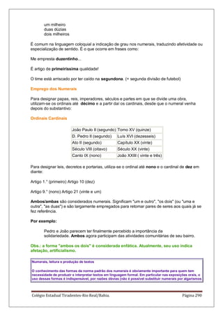 Colégio Estadual Tiradentes-Rio Real/Bahia. Página 290
um milheiro
duas dúzias
dois milheiros
É comum na linguagem coloquial a indicação de grau nos numerais, traduzindo afetividade ou
especialização de sentido. É o que ocorre em frases como:
Me empresta duzentinho...
É artigo de primeiríssima qualidade!
O time está arriscado por ter caído na segundona. (= segunda divisão de futebol)
Emprego dos Numerais
Para designar papas, reis, imperadores, séculos e partes em que se divide uma obra,
utilizam-se os ordinais até décimo e a partir daí os cardinais, desde que o numeral venha
depois do substantivo:
Ordinais Cardinais
João Paulo II (segundo) Tomo XV (quinze)
D. Pedro II (segundo) Luís XVI (dezesseis)
Ato II (segundo) Capítulo XX (vinte)
Século VIII (oitavo) Século XX (vinte)
Canto IX (nono) João XXIII ( vinte e três)
Para designar leis, decretos e portarias, utiliza-se o ordinal até nono e o cardinal de dez em
diante:
Artigo 1.° (primeiro) Artigo 10 (dez)
Artigo 9.° (nono) Artigo 21 (vinte e um)
Ambos/ambas são considerados numerais. Significam um e outro, os dois (ou uma e
outra, as duas) e são largamente empregados para retomar pares de seres aos quais já se
fez referência.
Por exemplo:
Pedro e João parecem ter finalmente percebido a importância da
solidariedade. Ambos agora participam das atividades comunitárias de seu bairro.
Obs.: a forma ambos os dois é considerada enfática. Atualmente, seu uso indica
afetação, artificialismo.
Numerais, leitura e produção de textos
O conhecimento das formas da norma padrão dos numerais é obviamente importante para quem tem
necessidade de produzir e interpretar textos em linguagem formal. Em particular nas exposições orais, o
uso dessas formas é indispensável, por razões óbvias (não é possível substituir numerais por algarismos
 