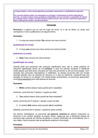 Colégio Estadual Tiradentes-Rio Real/Bahia. Página 291
na língua falada!), e evita constrangimentos que podem comprometer a credibilidade do expositor.
Os numerais também podem ser empregados na produção e interpretação de textos dissertativos
escritos. As palavras dessa classe gramatical compartilham com os pronomes a capacidade de retomar
ou antecipar entes e dados e de inter-relacionar partes do texto. São, por isso, elementos importantes
para a obtenção de coesão e coerência textuais.
PRONOME
Pronome é a palavra que se usa em lugar do nome, ou a ele se refere, ou ainda, que
acompanha o nome qualificando-o de alguma forma.
Exemplos:
1. A moça era mesmo bonita. Ela morava nos meus sonhos!
[substituição do nome]
2. A moça que morava nos meus sonhos era mesmo bonita!
[referência ao nome]
3. Essa moça morava nos meus sonhos!
[qualificação do nome]
Grande parte dos pronomes não possuem significados fixos, isto é, essas palavras só
adquirem significação dentro de um contexto, o qual nos permite recuperar a referência
exata daquilo que está sendo colocado por meio dos pronomes no ato da comunicação. Com
exceção dos pronomes interrogativos e indefinidos, os demais pronomes têm por função
principal apontar para as pessoas do discurso ou a elas se relacionar, indicando-lhes sua
situação no tempo ou no espaço. Em virtude dessa característica, os pronomes apresentam
uma forma específica para cada pessoa do discurso.
Exemplos:
1. Minha carteira estava vazia quando eu fui assaltada.
[minha/eu: pronomes de 1ª pessoa = aquele que fala]
2. Tua carteira estava vazia quando tu foste assaltada?
[tua/tu: pronomes de 2ª pessoa = aquele a quem se fala]
3. A carteira dela estava vazia quando ela foi assaltada.
[dela/ela: pronomes de 3ª pessoa = aquele de quem se fala]
Em termos morfológicos, os pronomes são palavras variáveis em gênero (masculino ou
feminino) e em número (singular ou plural). Assim, espera-se que a referência através do
pronome seja coerente em termos de gênero e número (fenômeno da concordância) com o
seu objeto, mesmo quando este se apresenta ausente no enunciado.
Exemplos:
 