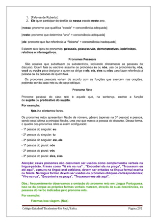 Colégio Estadual Tiradentes-Rio Real/Bahia. Página 292
1. [Fala-se de Roberta]
2. Ele quer participar do desfile da nossa escola neste ano.
[nossa: pronome que qualifica escola = concordância adequada]
[neste: pronome que determina ano = concordância adequada]
[ele: pronome que faz referência à Roberta = concordância inadequada]
Existem seis tipos de pronomes: pessoais, possessivos, demonstrativos, indefinidos,
relativos e interrogativos.
Pronomes Pessoais
São aqueles que substituem os substantivos, indicando diretamente as pessoas do
discurso. Quem fala ou escreve assume os pronomes eu ou nós, usa os pronomes tu, vós,
você ou vocês para designar a quem se dirige e ele, ela, eles ou elas para fazer referência à
pessoa ou às pessoas de quem fala.
Os pronomes pessoais variam de acordo com as funções que exercem nas orações,
podendo ser do caso reto ou do caso oblíquo.
Pronome Reto
Pronome pessoal do caso reto é aquele que, na sentença, exerce a função
de sujeito ou predicativo do sujeito.
Por exemplo:
Nós lhe ofertamos flores.
Os pronomes retos apresentam flexão de número, gênero (apenas na 3ª pessoa) e pessoa,
sendo essa última a principal flexão, uma vez que marca a pessoa do discurso. Dessa forma,
o quadro dos pronomes retos é assim configurado:
- 1ª pessoa do singular: eu
- 2ª pessoa do singular: tu
- 3ª pessoa do singular: ele, ela
- 1ª pessoa do plural: nós
- 2ª pessoa do plural: vós
- 3ª pessoa do plural: eles, elas
Atenção: esses pronomes não costumam ser usados como complementos verbais na
língua-padrão. Frases como Vi ele na rua , Encontrei ela na praça, Trouxeram eu
até aqui, comuns na língua oral cotidiana, devem ser evitadas na língua formal escrita
ou falada. Na língua formal, devem ser usados os pronomes oblíquos correspondentes:
Vi-o na rua, Encontrei-a na praça, Trouxeram-me até aqui.
Obs.: frequentemente observamos a omissão do pronome reto em Língua Portuguesa.
Isso se dá porque as próprias formas verbais marcam, através de suas desinências, as
pessoas do verbo indicadas pelo pronome reto.
Por exemplo:
Fizemos boa viagem. (Nós)
 