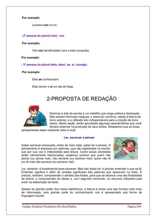 Colégio Estadual Tiradentes-Rio Real/Bahia. Página 294
Por exemplo:
Lavamo-nos no rio.
- 2ª pessoa do plural (vós): vos.
Por exemplo:
Vós vos beneficiastes com a esta conquista.
Por exemplo:
- 3ª pessoa do plural (eles, elas): se, si, consigo.
Por exemplo:
Eles se conheceram.
Elas deram a si um dia de folga.
2-PROPOSTA DE REDAÇÃO
Dominar a arte da escrita é um trabalho que exige prática e dedicação.
Não existem fórmulas mágicas: o exercício contínuo, aliado à leitura de
bons autores, e a reflexão são indispensáveis para a criação de bons
textos. Nesta seção, serão apontadas algumas características que você
deverá observar na produção de seus textos. Desejamos que as dicas
apresentadas sejam bastante úteis a você.
Ler, escrever e pensar
Saber escrever pressupõe, antes de mais nada, saber ler e pensar. O
pensamento é expresso por palavras, que são registradas na escrita,
que por sua vez é interpretada pela leitura. Como essas atividades
estão intimamente relacionadas, podemos concluir que quem não
pensa (ou pensa mal), não escreve (ou escreve mal); quem não lê
(ou lê mal) não escreve (ou escreve mal).
Ler, portanto, é fundamental para escrever. Mas não basta ler, é preciso entender o que se lê.
Entender significa ir além do simples significado das palavras que aparecem no texto. É
preciso, também, compreender o sentido das frases, para que se alcance uma das finalidades
da leitura: a compreensão de ideias e, num segundo momento, os recursos utilizados pelo
autor na elaboração do texto.
Apesar do grande poder dos meios eletrônicos, a leitura é ainda uma das formas mais ricas
de informação, pois grande parte do conhecimento nos é apresentado sob forma de
linguagem escrita.
 