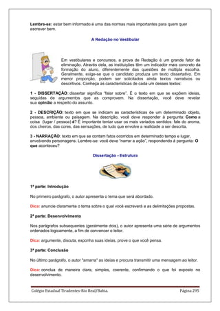 Colégio Estadual Tiradentes-Rio Real/Bahia. Página 295
Lembre-se: estar bem informado é uma das normas mais importantes para quem quer
escrever bem.
A Redação no Vestibular
Em vestibulares e concursos, a prova de Redação é um grande fator de
eliminação. Através dela, as instituições têm um indicador mais concreto da
formação do aluno, diferentemente das questões de múltipla escolha.
Geralmente, exige-se que o candidato produza um texto dissertativo. Em
menor proporção, podem ser solicitados ainda textos narrativos ou
descritivos. Conheça as características de cada um desses textos:
1 - DISSERTAÇÃO: dissertar significa “falar sobre”. É o texto em que se expõem ideias,
seguidas de argumentos que as comprovem. Na dissertação, você deve revelar
sua opinião a respeito do assunto.
2 - DESCRIÇÃO: texto em que se indicam as características de um determinado objeto,
pessoa, ambiente ou paisagem. Na descrição, você deve responder à pergunta: Como a
coisa (lugar / pessoa) é? É importante tentar usar os mais variados sentidos: fale do aroma,
dos cheiros, das cores, das sensações, de tudo que envolve a realidade a ser descrita.
3 - NARRAÇÃO: texto em que se contam fatos ocorridos em determinado tempo e lugar,
envolvendo personagens. Lembre-se: você deve “narrar a ação”, respondendo à pergunta: O
que aconteceu?
Dissertação - Estrutura
1ª parte: Introdução
No primeiro parágrafo, o autor apresenta o tema que será abordado.
Dica: anuncie claramente o tema sobre o qual você escreverá e as delimitações propostas.
2ª parte: Desenvolvimento
Nos parágrafos subsequentes (geralmente dois), o autor apresenta uma série de argumentos
ordenados logicamente, a fim de convencer o leitor.
Dica: argumente, discuta, exponha suas ideias, prove o que você pensa.
3ª parte: Conclusão
No último parágrafo, o autor amarra as ideias e procura transmitir uma mensagem ao leitor.
Dica: conclua de maneira clara, simples, coerente, confirmando o que foi exposto no
desenvolvimento.
 
