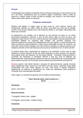 Colégio Estadual Tiradentes-Rio Real/Bahia. Página 296
Atenção:
A dissertação deve obedecer à extensão mínima indicada na proposta, a qual costuma ser de
25 a 30 linhas, considerando letra de tamanho regular. Inicialmente, utilize a folha de
rascunho e, depois, passe a limpo na folha de redação, sem rasuras e com letra legível.
Utilize caneta; lápis, apenas no rascunho.
Planejando a Dissertação I
Quando você deseja ir a algum lugar ao qual nunca foi, você costuma, mesmo que
mentalmente, elaborar um roteiro. Afinal de contas, você sabe que, caso não se planeje,
correrá o risco de ficar rodando à toa e não chegar ao destino, e, se chegar, terá perdido mais
tempo que o previsto.
Ao elaborarmos uma redação, não é diferente: se não tivermos um plano ou um roteiro
previamente preparados, corremos o risco de ficar dando voltas em torno do tema, não
chegando a lugar nenhum. Por isso, antes de escrever sua redação, é preciso planejá-la bem,
procurando elaborar um esquema. Mas cuidado, não confunda esquema com
rascunho! Esquema é um guia que estabelecemos para ser seguido, no qual colocamos em
frases sucintas (ou mesmo palavras) o roteiro para a elaboração do texto. No rascunho, por
outro lado, damos forma à redação, pois nele as ideias colocadas no esquema passam a ser
redigidas, tomando a forma de frases que aos poucos se transformam em um texto coerente.
O primeiro passo para a elaboração do esquema é ter entendido o tema, pois de nada
adiantará um ótimo esquema se ele não estiver adequado ao tema proposto. Em seguida,
você poderá dividir seu esquema nas três partes básicas - introdução, desenvolvimento e
conclusão. Na Introdução, é necessário informar a tese que você irá defender. No
Desenvolvimento, escreva palavras capazes de resumir os argumentos que você apresentará
para sustentar sua tese. Na Conclusão, escreva palavras que representem sua ideia final.
Atenção: quando você estiver fazendo o esquema do desenvolvimento, surgirão inúmeras
ideias. Registre-as todas, mesmo que mais tarde você não venha a utilizá-las. Essas ideias
normalmente vêm sem ordem alguma; por isso, mais tarde, é preciso ordená-las,
selecionando as melhores e colocando-as em ordem de importância. Esse processo é
conhecido como hierarquização das ideias.
Veja a seguir, um exemplo de esquema com as ideias já hierarquizadas:
Tema: Pena de morte: você é contra ou a
favor?
Introdução:
contra - não resolve
Desenvolvimento:
1º parágrafo: direito à vida - religião
2º parágrafo: outros países - Estados Unidos
Conclusão:
 