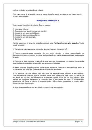 Colégio Estadual Tiradentes-Rio Real/Bahia. Página 297
ineficaz; solução: erradicação da miséria
Feito o esquema, é só segui-lo passo a passo, transformando as palavras em frases, dando
forma à sua redação.
Planejando a Dissertação II
Veja a seguir outro tipo de roteiro. Siga os passos:
1) Interrogue o tema;
2) Responda-o de acordo com a sua opinião;
3) Apresente um argumento básico;
4) Apresente argumentos auxiliares;
5) Apresente um fato-exemplo;
6) Conclua.
Vamos supor que o tema de redação proposto seja: Nenhum homem vive sozinho. Tente
seguir o roteiro:
1. Transforme o tema em uma pergunta: Nenhum homem vive sozinho?
2. Procure responder essa pergunta, de um modo simples e claro, concordando ou
discordando (ou concordando em parte e discordando em parte): essa resposta é o seu ponto
de vista.
3. Pergunte a você mesmo, o porquê de sua resposta, uma causa, um motivo, uma razão
para justificar sua posição: aí estará o seu argumento principal.
4. Agora, procure descobrir outros motivos que ajudem a defender o seu ponto de vista, a
fundamentar sua posição. Estes serão os argumentos auxiliares.
5. Em seguida, procure algum fato que sirva de exemplo para reforçar a sua posição.
Este fato-exemplo pode vir de sua memória visual, das coisas que você ouviu, do que você
leu. Pode ser um fato da vida política, econômica, social. Pode ser um fato histórico. Ele
precisa ser bastante expressivo e coerente com o seu ponto de vista. O fato-exemplo
geralmente dá força e clareza à argumentação. Além disso, pessoaliza o nosso texto,
diferenciando-o dos demais.
6. A partir desses elementos, você terá o rascunho de sua redação.
 