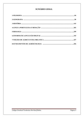 Colégio Estadual Tiradentes-Rio Real/Bahia. Página 3
SUMÁRIO GERAL
1-FILOSOFIA ................................................................................................................................04
2-GEOGRAFIA .............................................................................................................................58
3-HISTÓRIA ................................................................................................................................143
4-LINGUA PORTUGUESA E REDAÇÃO ................................................................................202
5-BIOLOGIA ......................................................................................................................... ......299
6-INFORMATICA-INCLUSÃO DIGITAL .......................................................................... ......343
7-NOÇOES DE AGRICULTURA ORGANICA ................................................................... ......437
8-FUNDAMENTOS DE AGROECOLOGIA ............................................................................456
 