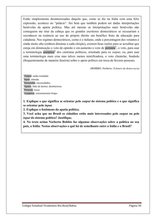Colégio Estadual Tiradentes-Rio Real/Bahia. Página 30
Estão simplesmente desinteressadas daquilo que, como se diz na Itália com uma feliz
expressão, acontece no ―palácio‖. Sei bem que também podem ser dadas interpretações
benévolas da apatia política. Mas até mesmo as interpretações mais benévolas não
conseguem me tirar da cabeça que os grandes escritores democráticos se recusariam a
reconhecer na renúncia ao uso do próprio direito um benéfico fruto da educação para
cidadania. Nos regimes democráticos, como é o italiano, onde a porcentagem dos votantes é
ainda muito alta (embora diminua a cada eleição), existem boas razões para se acreditar que
esteja em diminuição o voto de opinião e em aumento o voto de permuta5
, o voto, para usar
a terminologia asséptica6
dos cientistas políticos, orientado para os output, ou, para usar
uma terminologia mais crua mas talvez menos mistificadora, o voto clientelar, fundado
(frequentemente de maneira ilusória) sobre o apoio político em troca de favores pessoais.
(BOBBIO, Norberto. O futuro da democracia)
1
Output: saída resultado
2
Input: entreda.
3
Demandas: necessidades.
4
Apatia: falta de ânimo; desinteresse.
5
Permuta: troca.
5
Asséptica: extremamente limpo
1. Explique o que significa se orientar pelo output do sistema político e o que significa
se orientar pelo input.
2. Explique o fenômeno da apatia política.
3. Você acha que no Brasil os cidadãos estão mais interessados pelo output ou pelo
input do sistema político? Justifique.
4. No texto acima Norberto Bobbio faz algumas observações sobre a política no seu
país, a Itália. Nestas observações o quê há de semelhante entre a Itália e o Brasil?
 