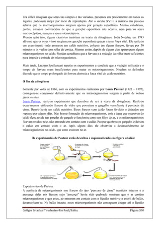 Colégio Estadual Tiradentes-Rio Real/Bahia. Página 300
Era difícil imaginar que seres tão simples e tão variados, presentes em praticamente em todos os
lugares, pudessem surgir por meio da reprodução. Até o século XVIII, a maioria das pessoas
achava que os microorganismos surgiam apenas por geração espontânea. Muitos estudiosos,
porém, estavam convencidos de que a geração espontânea não ocorria, nem para os seres
macroscópicos, nem para seres microscópicos.
Mesmo após isso, alguns cientistas insistiam na teoria da abiogênese. John Needan, em 1745
afirmou que os seres vivos surgiam por geração espontânea graças a uma força vital. Ele realizou
um experimento onde preparou um caldo nutritivo, colocou em alguns frascos, ferveu por 30
minutos e os vedou com rolha de cortiça. Mesmo assim, depois de alguns dias apareceram alguns
microorganismos no caldo. Needan acreditava que a fervura e a vedação da rolha eram suficientes
para impedir a entrada de microorganismos.
Mais tarde, Lazzaro Spallanzani repetiu os experimentos e concluiu que a vedação utilizada e o
tempo de fervura eram insuficientes para matar os microorganismos. Needam se defendeu
dizendo que o tempo prolongado de fervura destruía a força vital do caldo nutritivo.
O fim da abiogênese
Somente por volta de 1860, com os experimentos realizados por Louis Pasteur (1822 – 1895),
conseguiu-se comprovar definitivamente que os microorganismos surgem a partir de outros
preexistentes.
Louis Pasteur, realizou experimento que derrubou de vez a teoria da abiogênese. Realizou
experimentos utilizando frascos de vidro que possuíam o gargalho semelhante à pescoços de
cisne. Dentro havia um caldo nutritivo. Esses frascos com caldo foram fervidos e deixados em
repouso por alguns dias. Não houve formação de microorganismos, pois a água que evaporou do
caldo ficou retida nas paredes do gargalo e funcionou como um filtro de ar, e os microorganismos
ficavam retidos nele, não entrando em contato com o caldo. Pasteur quebrou os gargalos e deixou
o caldo em contato com o ar. Após alguns dias ele observou o desenvolvimento de
microorganismos no caldo, que antes estavam no ar.
Os experimentos de Pasteur estão descritos e esquematizados na figura abaixo:
Experimentos de Pasteur
A ausência de microrganismos nos frascos do tipo ―pescoço de cisne‖ mantidos intactos e a
presença deles nos frascos cujo ―pescoço‖ havia sido quebrado mostram que o ar contém
microorganismos e que estes, ao entrarem em contato com o líquido nutritivo e estéril do balão,
desenvolvem-se. No balão intacto, esses microorganismos não conseguem chegar até o líquido
 