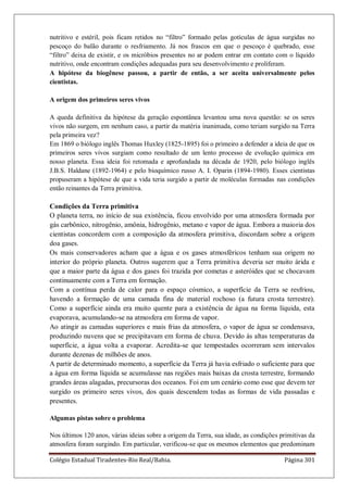 Colégio Estadual Tiradentes-Rio Real/Bahia. Página 301
nutritivo e estéril, pois ficam retidos no ―filtro‖ formado pelas gotículas de água surgidas no
pescoço do balão durante o resfriamento. Já nos frascos em que o pescoço é quebrado, esse
―filtro‖ deixa de existir, e os micróbios presentes no ar podem entrar em contato com o líquido
nutritivo, onde encontram condições adequadas para seu desenvolvimento e proliferam.
A hipótese da biogênese passou, a partir de então, a ser aceita universalmente pelos
cientistas.
A origem dos primeiros seres vivos
A queda definitiva da hipótese da geração espontânea levantou uma nova questão: se os seres
vivos não surgem, em nenhum caso, a partir da matéria inanimada, como teriam surgido na Terra
pela primeira vez?
Em 1869 o biólogo inglês Thomas Huxley (1825-1895) foi o primeiro a defender a ideia de que os
primeiros seres vivos surgiam como resultado de um lento processo de evolução química em
nosso planeta. Essa ideia foi retomada e aprofundada na década de 1920, pelo biólogo inglês
J.B.S. Haldane (1892-1964) e pelo bioquímico russo A. I. Oparin (1894-1980). Esses cientistas
propuseram a hipótese de que a vida teria surgido a partir de moléculas formadas nas condições
então reinantes da Terra primitiva.
Condições da Terra primitiva
O planeta terra, no início de sua existência, ficou envolvido por uma atmosfera formada por
gás carbônico, nitrogênio, amônia, hidrogênio, metano e vapor de água. Embora a maioria dos
cientistas concordem com a composição da atmosfera primitiva, discordam sobre a origem
doa gases.
Os mais conservadores acham que a água e os gases atmosféricos tenham sua origem no
interior do próprio planeta. Outros sugerem que a Terra primitiva deveria ser muito árida e
que a maior parte da água e dos gases foi trazida por cometas e asteróides que se chocavam
continuamente com a Terra em formação.
Com a contínua perda de calor para o espaço cósmico, a superfície da Terra se resfriou,
havendo a formação de uma camada fina de material rochoso (a futura crosta terrestre).
Como a superfície ainda era muito quente para a existência de água na forma líquida, esta
evaporava, acumulando-se na atmosfera em forma de vapor.
Ao atingir as camadas superiores e mais frias da atmosfera, o vapor de água se condensava,
produzindo nuvens que se precipitavam em forma de chuva. Devido às altas temperaturas da
superfície, a água volta a evaporar. Acredita-se que tempestades ocorreram sem intervalos
durante dezenas de milhões de anos.
A partir de determinado momento, a superfície da Terra já havia esfriado o suficiente para que
a água em forma líquida se acumulasse nas regiões mais baixas da crosta terrestre, formando
grandes áreas alagadas, precursoras dos oceanos. Foi em um cenário como esse que devem ter
surgido os primeiro seres vivos, dos quais descendem todas as formas de vida passadas e
presentes.
Algumas pistas sobre o problema
Nos últimos 120 anos, várias ideias sobre a origem da Terra, sua idade, as condições primitivas da
atmosfera foram surgindo. Em particular, verificou-se que os mesmos elementos que predominam
 
