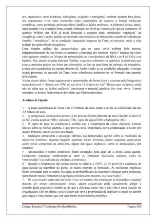 Colégio Estadual Tiradentes-Rio Real/Bahia. Página 302
nos organismos vivos (carbono, hidrogênio, oxigênio e nitrogênio) também existem fora deles;
nos organismos vivos estes elementos estão combinados de maneira a formar moléculas
complexas, como proteínas, polissacarídeos, lipídios e ácidos nucleicos. A diferença básica, então,
entre matéria viva e matéria bruta estaria sobretudo ao nível da organização desses elementos. O
químico Wöhler, em 1828, já havia fornecido a seguinte pista: substâncias ―orgânicas‖ ou
complexas, como a ureia, podem ser formadas em condições de laboratório a partir de substâncias
simples, ―inorgânicas‖. Se as condições adequadas surgiram da Terra, no passado, então a vida
poderia ter aparecido do inorgânico.
Uma simples análise das características que os seres vivos exibem hoje mostra,
independentemente de sua forma ou tamanho, a presença dos mesmos ―tijolos‖ básicos em todos
eles: açúcares simples, os 20 tipos de aminoácidos, os 4 nucleotídeos de DNA e os 4 de RNA, e os
lipídios. Ora, depois da pista dada por Wöhler, a que nos referimos, os químicos descobriram que
esses compostos podem ser feitos em laboratório, se houver uma fonte de carbono, de nitrogênio,
e uma certa quantidade de energia disponível. Assim sendo, se as condições adequadas tivessem
estado presentes, no passado da Terra, essas substâncias poderiam ter se formado sem grandes
dificuldades.
Várias dessas ideias foram organizadas e apresentadas de forma clara e coerente pelo bioquímico
russo Aleksandr I. Oparin, em 1936, no seu livro ―A origem da vida‖. Repare que, na época, ainda
não se sabia que os ácidos nucleicos constituem o material genético dos seres vivos. Vamos
enumerar os pontos fundamentais das ideias que Oparin apresenta.
As ideias de Oparin
1. A idade aproximada da Terra é de 4,5 bilhões de anos, tendo a crosta se solidificado há uns
2,5 bilhões de anos.
2. A composição da atmosfera primitiva foi provavelmente diferente da atual; não havia nela O2
ou N2; existia amônia (NH3), metano (CH4), vapor de água (H2O) e hidrogênio (H2).
3. O vapor de água se condensou à medida que a temperatura da crosta diminuiu. Caíram
chuvas sobre as rochas quentes, o que provou nova evaporação, nova condensação e assim por
diante. Portanto, um ativo ciclo de chuvas.
4. Radiações ultravioleta e descargas elétricas das tempestades agiram sobre as moléculas da
atmosfera primitiva: algumas ligações químicas foram desfeitas, outras surgiram; apareceram
assim novos compostos na atmosfera, alguns dos quais orgânicos, como os aminoácidos, por
exemplo.
5. Aminoácidos e outros compostos foram arrastados pela água até a crosta ainda quente.
Compostos orgânicos combinaram-se entre si, formando moléculas maiores, como os
―proteinoides‖ (ou substâncias similares a proteínas).
6. Quando a temperatura das rochas tornou-se inferior a 100o
C, já foi possível a existência de
água líquida na superfície do globo: os mares estavam se formando. As moléculas orgânicas
foram arrastadas para os mares. Na água, as probabilidades de encontro e choques entre moléculas
aumentaram muito; formaram-se agregados moleculares maiores, os coacervados.
7. Os coacervados ainda não são seres vivos; no entanto eles continuam se chocando e reagindo
durante um tempo extremamente longo; algum coacervado pôde casualmente atingir a
complexidade necessária (lembre-se de que a diferença entre vida e não vida é mera questão de
organização). Daí em diante, se tal coacervado teve a propriedade de duplicar-se, pode-se admitir
que surgiu a vida, mesmo que sob uma forma extremamente primitiva.
 