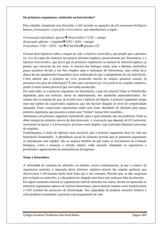 Colégio Estadual Tiradentes-Rio Real/Bahia. Página 305
Os primeiros organismos: autótrofos ou heterótrofos?
Para entender claramente esta discussão, é útil recordar as equações de três processos biológicos
básicos, fermentação, respiração e fotossíntese, que reproduzimos a seguir.
Fermentação (alcoólica): glicose álcool etílico + CO2 + energia
Respiração: glicose + oxigênio CO2 + H2O + energia
Fotossíntese: CO2 + H2O + luz (Clorofila) glicose e O2
Existem duas hipóteses sobre a origem da vida: a hipótese autotrófica, que propõe que o primeiro
ser vivo foi capaz de sintetizar seu próprio alimento orgânico, possivelmente por fotossíntese, e a
hipótese heterotrófica, que prevê que os primeiros organismos se nutriam de material orgânico já
pronto, que retiravam de seu meio. A maioria dos biólogos atuais acha a hipótese autotrófica
pouco aceitável devido a um fato simples: para a realização da fotossíntese, uma célula deve
dispor de um equipamento bioquímico mais sofisticado do que o equipamento de um heterótrofo.
Como admitir que o primeiro ser vivo, produzido através de reações químicas casuais, já
possuísse esse grau de sofisticação? É claro que o primeiro ser vivo poderia ter surgido complexo;
porém é muito menos provável que isso tenha acontecido.
Por outro lado, se o primeiro organismo era heterótrofo, o que ele comeria? Hoje os heterótrofos
dependem, para sua nutrição, direta ou indiretamente, dos autótrofos autossintetizantes. No
entanto não se esqueça de que, de acordo com a hipótese de Oparin, o primeiro organismo surgiu
num mar repleto de coacervados orgânicos, que não haviam chegado ao nível de complexidade
adequada. Esses coacervados representam então uma fonte abundante de alimento para nosso
primeiro organismo, que passaria a comer seus ―irmãos‖ menos bem sucedidos…
Admitamos um primeiro organismo heterótrofo, para o qual alimento não era problema. Pode-se
obter energia do alimento através de dois processos: a respiração que depende de O2 molecular,
inexistente na época, e a fermentação, processo mais simples, cuja realização dispensa a presença
de oxigênio.
Estabeleçamos, a título de hipótese mais provável, que o primeiro organismo deva ter sido um
heterótrofo fermentador. A abundância inicial de alimento permite que os primeiros organismos
se reproduzam com rapidez; não se esqueça também de que todos os mecanismos da evolução
biológica, como a mutação e seleção natural, estão atuando, adaptando os organismos e
permitindo o aparecimento de características divergentes.
Surge a fotossíntese
A velocidade de consumo do alimento, no entanto, cresce continuamente, já que o número de
organismos aumenta; a reposição desse alimento orgânico através das reações químicas que
descrevemos é obviamente muito mais lenta que o seu consumo. Perceba que, se não surgissem
por evolução os autótrofos, a vida poderia ter chegado num beco sem saída por falta de alimento.
Em algum momento anterior ao esgotamento total do alimento nos mares, devem ter aparecido os
primeiros organismos capazes de realizar fotossíntese; possivelmente usaram como matéria prima
o CO2 residual dos processos de fermentação. Sua capacidade de produzir alimento fechava o
ciclo produtor/consumidor e permitia o prosseguimento da vida.
 