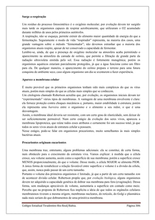 Colégio Estadual Tiradentes-Rio Real/Bahia. Página 306
Surge a respiração
Um resíduo do processo fotossintético é o oxigênio molecular; por evolução devem ter surgido
mais tarde os organismos capazes de respirar aerobicamente, que utilizaram o O2 acumulado
durante milhões de anos pelos primeiros autótrofos.
A respiração, não se esqueça, permite extrair do alimento maior quantidade de energia do que a
fermentação. Seguramente o modo de vida ―respirador‖ representa, na maioria dos casos, uma
grande vantagem sobre o método ―fermentador‖; não devemos estranhar que a maioria dos
organismos atuais respire, apesar de ter conservado a capacidade de fermentar.
Lembre-se, ainda, de que a presença de oxigênio molecular na atmosfera acaba permitindo o
aparecimento na atmosfera da camada de ozônio, que permite a filtração de grande parte da
radiação ultravioleta emitida pelo sol. Essa radiação é fortemente mutagênica; porém os
organismos aquáticos estariam parcialmente protegidos, já que a água funciona como um filtro
para ela. De qualquer maneira, o aparecimento do ozônio prepara o terreno para uma futura
conquista do ambiente seco, caso alguns organismo um dia se aventurem a fazer experiência.
Aparece a membrana celular
É muito provável que os primeiros organismos tenham sido mais complexos do que os vírus
atuais, porém mais simples do que as células mais simples que se conhecem.
Um citologista chamado Robertson acredita que, por evolução, os organismos iniciais devam ter
―experimentado‖ vários tipos de membranas. A vantagem de uma membrana envolvente é clara:
ela fornece proteção contra choques mecânicos e, portanto, maior estabilidade à estrutura; porém
ela representa uma barreira entre o organismo e o alimento a seu redor, o que é uma
desvantagem.
Assim, a membrana ideal deveria ser resistente, com um certo grau de elasticidade, sem deixar de
ser suficientemente permeável. Num certo estágio da evolução dos seres vivos, apareceu a
membrana lipoproteica, que reúne todos esses atributos e certamente foi um sucesso total, já que
todos os seres vivos atuais de estrutura celular a possuem.
Nesse estágio, pode-se falar em organismos procariontes, muito semelhantes às mais simples
bactérias atuais.
Procariontes originam eucariontes
Uma membrana traz, entretanto, alguns problemas adicionais: ela se constitui, de certa forma,
num obstáculo para o crescimento da estrutura viva. Vamos explicar: à medida que a célula
cresce, seu volume aumenta, assim como a superfície de sua membrana; porém a superfície cresce
MENOS proporcionalmente, do que o volume. Desse modo, a célula MAIOR se alimenta PIOR.
A única forma de restabelecer a relação favorável entre superfície e volume é a divisão da célula,
que, assim, nunca pode passar de um certo tamanho.
Portanto o volume dos primeiros organismos é limitado, já que a partir de um certo tamanho tem
de acontecer divisão celular. Robertson propõe que, por evolução biológica, alguns organismos
devem ter adquirido a capacidade genética de dobrar sua membrana para fora (evaginação). Dessa
forma, sem mudanças apreciáveis de volume, aumentaria a superfície em contado como meio.
Perceba que na proposta de Robertson fica implícita a ideia de que todos os orgânulos celulares
membranosos tiveram a mesma origem; membranas nucleares, do retículo, do Golgi e plasmática
nada mais seriam do que dobramentos de uma primitiva membrana.
 