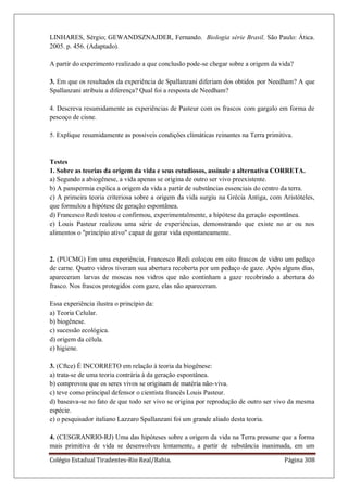 Colégio Estadual Tiradentes-Rio Real/Bahia. Página 308
LINHARES, Sérgio; GEWANDSZNAJDER, Fernando. Biologia série Brasil. São Paulo: Ática.
2005. p. 456. (Adaptado).
A partir do experimento realizado a que conclusão pode-se chegar sobre a origem da vida?
3. Em que os resultados da experiência de Spallanzani diferiam dos obtidos por Needham? A que
Spallanzani atribuiu a diferença? Qual foi a resposta de Needham?
4. Descreva resumidamente as experiências de Pasteur com os frascos com gargalo em forma de
pescoço de cisne.
5. Explique resumidamente as possíveis condições climáticas reinantes na Terra primitiva.
Testes
1. Sobre as teorias da origem da vida e seus estudiosos, assinale a alternativa CORRETA.
a) Segundo a abiogênese, a vida apenas se origina de outro ser vivo preexistente.
b) A panspermia explica a origem da vida a partir de substâncias essenciais do centro da terra.
c) A primeira teoria criteriosa sobre a origem da vida surgiu na Grécia Antiga, com Aristóteles,
que formulou a hipótese de geração espontânea.
d) Francesco Redi testou e confirmou, experimentalmente, a hipótese da geração espontânea.
e) Louis Pasteur realizou uma série de experiências, demonstrando que existe no ar ou nos
alimentos o princípio ativo capaz de gerar vida espontaneamente.
2. (PUCMG) Em uma experiência, Francesco Redi colocou em oito frascos de vidro um pedaço
de carne. Quatro vidros tiveram sua abertura recoberta por um pedaço de gaze. Após alguns dias,
apareceram larvas de moscas nos vidros que não continham a gaze recobrindo a abertura do
frasco. Nos frascos protegidos com gaze, elas não apareceram.
Essa experiência ilustra o princípio da:
a) Teoria Celular.
b) biogênese.
c) sucessão ecológica.
d) origem da célula.
e) higiene.
3. (Cftce) É INCORRETO em relação à teoria da biogênese:
a) trata-se de uma teoria contrária à da geração espontânea.
b) comprovou que os seres vivos se originam de matéria não-viva.
c) teve como principal defensor o cientista francês Louis Pasteur.
d) baseava-se no fato de que todo ser vivo se origina por reprodução de outro ser vivo da mesma
espécie.
e) o pesquisador italiano Lazzaro Spallanzani foi um grande aliado desta teoria.
4. (CESGRANRIO-RJ) Uma das hipóteses sobre a origem da vida na Terra presume que a forma
mais primitiva de vida se desenvolveu lentamente, a partir de substância inanimada, em um
 