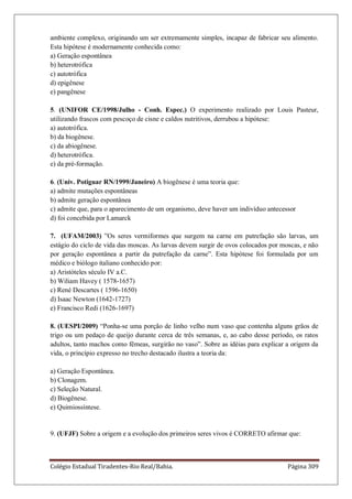 Colégio Estadual Tiradentes-Rio Real/Bahia. Página 309
ambiente complexo, originando um ser extremamente simples, incapaz de fabricar seu alimento.
Esta hipótese é modernamente conhecida como:
a) Geração espontânea
b) heterotrófica
c) autotrófica
d) epigênese
e) pangênese
5. (UNIFOR CE/1998/Julho - Conh. Espec.) O experimento realizado por Louis Pasteur,
utilizando frascos com pescoço de cisne e caldos nutritivos, derrubou a hipótese:
a) autotrófica.
b) da biogênese.
c) da abiogênese.
d) heterotrófica.
e) da pré-formação.
6. (Univ. Potiguar RN/1999/Janeiro) A biogênese é uma teoria que:
a) admite mutações espontâneas
b) admite geração espontânea
c) admite que, para o aparecimento de um organismo, deve haver um indivíduo antecessor
d) foi concebida por Lamarck
7. (UFAM/2003) ‖Os seres vermiformes que surgem na carne em putrefação são larvas, um
estágio do ciclo de vida das moscas. As larvas devem surgir de ovos colocados por moscas, e não
por geração espontânea a partir da putrefação da carne‖. Esta hipótese foi formulada por um
médico e biólogo italiano conhecido por:
a) Aristóteles século IV a.C.
b) Wiliam Havey ( 1578-1657)
c) René Descartes ( 1596-1650)
d) Isaac Newton (1642-1727)
e) Francisco Redi (1626-1697)
8. (UESPI/2009) ―Ponha-se uma porção de linho velho num vaso que contenha alguns grãos de
trigo ou um pedaço de queijo durante cerca de três semanas, e, ao cabo desse período, os ratos
adultos, tanto machos como fêmeas, surgirão no vaso‖. Sobre as idéias para explicar a origem da
vida, o princípio expresso no trecho destacado ilustra a teoria da:
a) Geração Espontânea.
b) Clonagem.
c) Seleção Natural.
d) Biogênese.
e) Quimiossíntese.
9. (UFJF) Sobre a origem e a evolução dos primeiros seres vivos é CORRETO afirmar que:
 