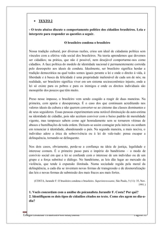 Colégio Estadual Tiradentes-Rio Real/Bahia. Página 31
TEXTO 2
- O texto abaixo discute o comportamento político dos cidadãos brasileiros. Leia e
interprete para responder as questões a seguir.
O brasileiro condena o brasileiro
Nossa tradição cultural, por diversas razões, criou um ideal de cidadania política sem
vínculos com a efetiva vida social dos brasileiros. Na teoria aprendemos que devemos
ser cidadãos; na prática, que não é possível, nem desejável comportarmo-nos como
cidadãos. A face política do modelo de identidade nacional é permanentemente corroída
pelo desrespeito aos ideais de conduta. Idealmente, ser brasileiro significa herdar a
tradição democrática na qual todos somos iguais perante a lei e onde o direito à vida, à
liberdade e à busca da felicidade é uma propriedade inalienável de cada um de nós; na
realidade, ser brasileiro significa viver em um sistema socioeconômico injusto, onde a
lei só existe para os pobres e para os inimigos e onde os direitos individuais são
monopólio dos poucos que têm muito.
Preso nesse impasse, o brasileiro vem sendo coagido a reagir de duas maneiras. Na
primeira, com apatia e desesperança. É o caso dos que continuam acreditando nos
valores ideais da cultura e não querem converter-se ao cinismo das classes dominantes e
de seus seguidores. Essas pessoas experimentam uma notável diminuição da auto-estima
na identidade de cidadão, pois não aceitam conviver com o baixo padrão de moralidade
vigente, mas tampouco sabem como agir honradamente sem se tornarem vítimas de
abusos e humilhações de toda ordem. Deixam-se assim contagiar pela inércia ou sonham
em renunciar à identidade, abandonando o país. Na segunda maneira, a mais nociva, o
indivíduo adere a ética da sobrevivência ou à lei do vale-tudo: pensa escapar a
delinquência, tornando-se delinquente.
Nos dois casos, obviamente, perde-se a confiança na ideia de justiça, legalidade e
interesse comum. É o primeiro passo para o império do banditismo – o modo de
convívio social em que a lei se confunde com o interesse de um indivíduo ou de um
grupo e a força substitui o diálogo. No banditismo, as leis dão lugar ao mercado da
violência, que tende à expansão ilimitada. Numa sociedade regida pela moral da
delinqüência, a cada dia se inventam novas formas de transgressão e de desmoralização
das leis e novas formas de submissão dos mais fracos aos mais fortes.
(COSTA, Jurandir F. O brasileiro condena o brasileiro. Superinteressante, São Paulo, 5 (11): 35, Nov.
1991.)
1. Vocês concordam com a análise do psicanalista Jurandir F. Costa? Por quê?
2. Identifiquem os dois tipos de cidadãos citados no texto. Como eles agem no dia-a-
dia?
 