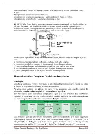 Colégio Estadual Tiradentes-Rio Real/Bahia. Página 310
a) a atmosfera da Terra primitiva era composta principalmente de metano, oxigênio e vapor
d’água.
b) os primeiros organismos eram autotróficos.
c) os primeiros organismos a conquistar o ambiente terrestre foram os répteis.
d) os primeiros invertebrados viviam exclusivamente no mar.
10. (PUCSP) Na figura abaixo, temos representado um aparelho projetado por Stanley Miller, no
início da década de 1950. Por esse aparelho circulavam metano, amônia, vapor de água e
hidrogênio e, através de energia fornecida por descarga elétrica, produtos de reações químicas
como aminoácidos, carboidratos e ácidos graxos eram coletados no alçapão.
Através desse experimento, Miller testou a hipótese de que, na atmosfera primitiva pela ação de
raios,
a) compostos orgânicos puderam se formar a partir de moléculas simples.
b) compostos inorgânicos puderam se formar a partir de moléculas orgânicas.
c) compostos inorgânicos e orgânicos puderam originar os primeiros seres vivos.
d) macromoléculas puderam se formar a partir de moléculas orgânicas simples.
e) coacervados puderam se formar a partir de moléculas inorgânicas.
Bioquímica celular: Compostos Orgânicos e Inorgânicos
Introdução
Uma das evidências da evolução biológica e da ancestralidade comum dos seres vivos é que todas
as formas de vida possuem composição química semelhante.
Na composição química das células dos seres vivos, estudamos dois grandes grupos de
substâncias: as substâncias inorgânicas e as substâncias orgânicas.
São classificadas como substâncias inorgânicas a água e os sais minerais. São substâncias
orgânicas os hidratos de carbono, lipídios, proteínas e ácidos nucléicos. As substâncias orgânicas
são formadas por cadeias carbônicas com diferentes funções orgânicas.
Dos elementos químicos encontrados na natureza, quatro são encontrados com maior frequência
na composição química dos seres vivos. Esses elementos são o carbono (C) o oxigênio (O), o
nitrogênio (N) e o hidrogênio (H). Além desses quatro elementos, outros são biologicamente
importantes como o sódio (Na), potássio (K), cálcio (Ca), fósforo (P), enxofre (S), entre outros.
 
