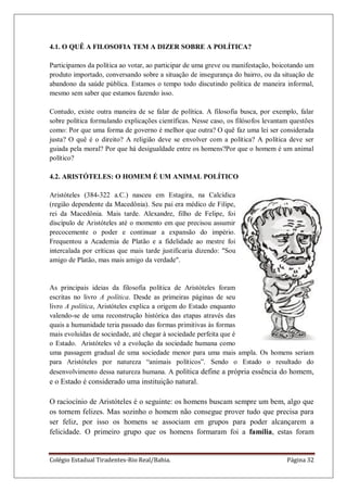 Colégio Estadual Tiradentes-Rio Real/Bahia. Página 32
4.1. O QUÊ A FILOSOFIA TEM A DIZER SOBRE A POLÍTICA?
Participamos da política ao votar, ao participar de uma greve ou manifestação, boicotando um
produto importado, conversando sobre a situação de insegurança do bairro, ou da situação de
abandono da saúde pública. Estamos o tempo todo discutindo política de maneira informal,
mesmo sem saber que estamos fazendo isso.
Contudo, existe outra maneira de se falar de política. A filosofia busca, por exemplo, falar
sobre política formulando explicações científicas. Nesse caso, os filósofos levantam questões
como: Por que uma forma de governo é melhor que outra? O quê faz uma lei ser considerada
justa? O quê é o direito? A religião deve se envolver com a política? A política deve ser
guiada pela moral? Por que há desigualdade entre os homens?Por que o homem é um animal
político?
4.2. ARISTÓTELES: O HOMEM É UM ANIMAL POLÍTICO
Aristóteles (384-322 a.C.) nasceu em Estagira, na Calcídica
(região dependente da Macedônia). Seu pai era médico de Filipe,
rei da Macedônia. Mais tarde. Alexandre, filho de Felipe, foi
discípulo de Aristóteles até o momento em que precisou assumir
precocemente o poder e continuar a expansão do império.
Frequentou a Academia de Platão e a fidelidade ao mestre foi
intercalada por críticas que mais tarde justificaria dizendo: "Sou
amigo de Platão, mas mais amigo da verdade".
As principais ideias da filosofia política de Aristóteles foram
escritas no livro A política. Desde as primeiras páginas de seu
livro A política, Aristóteles explica a origem do Estado enquanto
valendo-se de uma reconstrução histórica das etapas através das
quais a humanidade teria passado das formas primitivas às formas
mais evoluídas de sociedade, até chegar à sociedade perfeita que é
o Estado. Aristóteles vê a evolução da sociedade humana como
uma passagem gradual de uma sociedade menor para uma mais ampla. Os homens seriam
para Aristóteles por natureza ―animais políticos‖. Sendo o Estado o resultado do
desenvolvimento dessa natureza humana. A política define a própria essência do homem,
e o Estado é considerado uma instituição natural.
O raciocínio de Aristóteles é o seguinte: os homens buscam sempre um bem, algo que
os tornem felizes. Mas sozinho o homem não consegue prover tudo que precisa para
ser feliz, por isso os homens se associam em grupos para poder alcançarem a
felicidade. O primeiro grupo que os homens formaram foi a família, estas foram
 