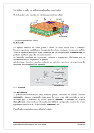 Colégio Estadual Tiradentes-Rio Real/Bahia. Página 320
São lipídios formados por ácido gordo, glicerol e o grupo fosfato.
Os fosfolipídios estão presentes nas estruturas da membrana celular.
A estrutura da membrana celular
lV. Esteróides
São lipídios formados por ácidos gordos e alcoóis de cadeia cíclica como o colesterol.
Possuem importância metabólica na formação das hormônios esteróides e componentes da bílis.
A bílis é segredada pelo fígado, sendo constituída por sais que promovem a emulsificação das
gorduras, facilitando a ação das lipases no intestino.
As hormônios esteróides são testosterona, estrógeno e progesterona, relacionados com as
características sexuais e a produção de gametas.
A testosterona é hormônio masculino produzido nos testículos; o estrógeno e a progesterona são
hormônios femininos produzidos no ovário.
5. As proteínas
5.1. Apresentação
As proteínas são macromoléculas, isto é, moléculas grandes, constituídas por unidades chamadas
aminoácidos. Algumas propriedades importantes dos seres vivos estão associadas a elas: a
facilitação para a ocorrência de reações químicas (enzimas), o transporte de oxigênio
(hemoglobina), a transmissão de informações (hormônios), a composição estrutural das células
(membranas, túbulos, etc.), a defesa orgânica (anticorpos), etc.
Classificação das proteínas quanto à função biológica:
 
