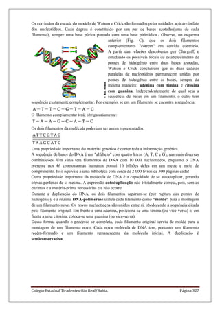 Colégio Estadual Tiradentes-Rio Real/Bahia. Página 327
Os corrimãos da escada do modelo de Watson e Crick são formados pelas unidades açúcar-fosfato
dos nucleotídeos. Cada degrau é constituído por um par de bases azotadas(uma de cada
filamento), sempre uma base púrica pareada com uma base pirimídica.. Observe, no esquema
anterior (Fig. C), que os dois filamentos
complementares correm em sentido contrário.
A partir das relações descobertas por Chargaff, e
estudando os possíveis locais de estabelecimento de
pontes de hidrogênio entre duas bases azotadas,
Watson e Crick concluíram que as duas cadeias
paralelas de nucleotídeos permanecem unidas por
pontes de hidrogênio entre as bases, sempre da
mesma maneira: adenina com timina e citosina
com guanina. Independentemente de qual seja a
sequência de bases em um filamento, o outro tem
sequência exatamente complementar. Por exemplo, se em um filamento se encontra a sequência:
O filamento complementar terá, obrigatoriamente:
Os dois filamentos da molécula poderiam ser assim representados:
Uma propriedade importante do material genético é conter toda a informação genética.
A sequência de bases do DNA é um alfabeto com quatro letras (A, T, C e G), nas mais diversas
combinações. Um vírus tem filamentos de DNA com 10 000 nucleotídeos, enquanto o DNA
presente nos 46 cromossomas humanos possui 10 bilhões deles em um metro e meio de
comprimento. Isso equivale a uma biblioteca com cerca de 2 000 livros de 300 páginas cada!
Outra propriedade importante da molécula de DNA é a capacidade de se autoduplicar, gerando
cópias perfeitas de si mesma. A expressão autoduplicação não é totalmente correta, pois, sem as
enzimas e a matéria-prima necessárias ela não ocorre.
Durante a duplicação do DNA, os dois filamentos separam-se (por ruptura das pontes de
hidrogênio), e a enzima DNA-polimerase utiliza cada filamento como molde para a montagem
de um filamento novo. Os novos nucleotídeos são unidos entre si, obedecendo à sequência ditada
pelo filamento original. Em frente a uma adenina, posiciona-se uma timina (ou vice-versa) e, em
frente a uma citosina, coloca-se uma guanina (ou vice-versa).
Dessa forma, quando o processo se completa, cada filamento original serviu de molde para a
montagem de um filamento novo. Cada nova molécula de DNA tem, portanto, um filamento
recém-formado e um filamento remanescente da molécula inicial. A duplicação é
semiconservativa.
 