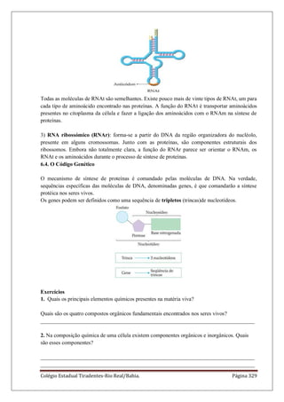 Colégio Estadual Tiradentes-Rio Real/Bahia. Página 329
Todas as moléculas de RNAt são semelhantes. Existe pouco mais de vinte tipos de RNAt, um para
cada tipo de aminoácido encontrado nas proteínas. A função do RNAt é transportar aminoácidos
presentes no citoplasma da célula e fazer a ligação dos aminoácidos com o RNAm na síntese de
proteínas.
3) RNA ribossómico (RNAr): forma-se a partir do DNA da região organizadora do nucléolo,
presente em alguns cromossomas. Junto com as proteínas, são componentes estruturais dos
ribossomos. Embora não totalmente clara, a função do RNAr parece ser orientar o RNAm, os
RNAt e os aminoácidos durante o processo de síntese de proteínas.
6.4. O Código Genético
O mecanismo de síntese de proteínas é comandado pelas moléculas de DNA. Na verdade,
sequências específicas das moléculas de DNA, denominadas genes, é que comandarão a síntese
protéica nos seres vivos.
Os genes podem ser definidos como uma sequência de tripletos (trincas)de nucleotídeos.
Exercícios
1. Quais os principais elementos químicos presentes na matéria viva?
Quais são os quatro compostos orgânicos fundamentais encontrados nos seres vivos?
______________________________________________________________________________
2. Na composição química de uma célula existem componentes orgânicos e inorgânicos. Quais
são esses componentes?
______________________________________________________________________________
______________________________________________________________________________
 
