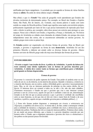 Colégio Estadual Tiradentes-Rio Real/Bahia. Página 33
unificadas por laços sanguíneos. A sociedade que em seguida se formou de várias famílias
chama-se aldeia. Da união de várias aldeias surgiu o Estado.
Mas afinal, o que é o Estado? Nas aulas de geografia vocês aprenderam que Estados são
divisões territoriais de determinados países. Por exemplo, no Brasil são Estados o Espírito
Santo, São Paulo, Rio de Janeiro, etc. Contudo, essa mesma palavra é usada com outro
sentido no campo da filosofia política. Estado aqui significa uma nação com território próprio,
politicamente organizado por meio de leis e que possui instrumentos de repressão para fazer
valer o direito (a polícia, por exemplo), além disso possui um exército para proteger os seus
espaços. Nesse caso o Brasil é um Estado, a Argentina, a França, a Alemanha, etc. Na Grécia
do tempo de Aristóteles as cidades eram chamadas de cidades-Estado, isto porque elas eram
independentes umas das outras, não se encontravam submetidas ao mesmo governo. As
cidades gregas eram como os países hoje.
Os Estados podem ser organizados em diversas formas de governo. Hoje no Brasil, por
exemplo, o governo é organizado na forma de uma democracia. Aristóteles foi um dos
primeiros filósofos a elaborar um estudo sobre as diversas formas de governo. Abaixo
leremos um texto do filósofo grego onde ela traça essa distinção das formas de governo.
ESTUDO DIRIGIDO
- O texto a seguir é um trecho do livro A política de Aristóteles. A partir da leitura do
texto construa uma tabela explicativa com as formas de governo descritas por
Aristóteles. A tabela deve conter tanto as formas que contribuem para a felicidade
geral quanto as formas degeneradas.
Formas de governo
O governo é o exercício do poder supremo do Estado. Este poder só poderia estar ou nas
mãos de um só, ou da minoria, ou da maioria das pessoas. Quando o monarca, a minoria ou
a maioria não buscam, uns ou outros, senão a felicidade geral, o governo é necessariamente
justo. Mas, se ele visa ao interesse particular do príncipe ou dos outros chefes, há um
desvio. O interesse deve ser comum a todos ou, se não o for, não são mais cidadãos.
Chamamos monarquia o Estado em que o governo que visa a este interesse comum
pertence a um só; aristocracia, aquele em que ele é confiado a mais de um, denominação
tomada ou do fato de que as poucas pessoas a que o governo é confiado são escolhidas
entre as mais honestas, ou de que elas só têm em vista o maior bem do Estado e de seus
membros; república, aquele em que a multidão governa para a utilidade pública [...]
[...] Estas três formas podem degenerar: a monarquia em tirania; a aristocracia em
oligarquia; a república em democracia. A tirania não é, de fato, senão a monarquia voltada
para a utilidade do monarca; a oligarquia, para a utilidade dos ricos; a democracia, para a
utilidade dos pobres. Nenhuma das três se ocupa do interesse público. Podemos dizer ainda,
de um modo um pouco diferente, que a tirania é o governo despótico exercido por um
homem sobre o Estado, que a oligarquia representa o governo dos ricos e a democracia o
dos pobres ou das pessoas pouco favorecidas.
(Aristóteles. A política)
 