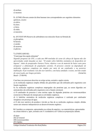 Colégio Estadual Tiradentes-Rio Real/Bahia. Página 331
d) amilase.
e) sacarase.
5. (UFMG) Devem constar da dieta humana íons correspondentes aos seguintes elementos
químicos, exceto:
a) cálcio.
b) cloro.
c) ferro.
d) sódio.
e) mercúrio.
6. (FUVEST-SP) Reserva de carboidratos nos músculos ficam na fórmula de:
a) glicogênio.
b) lactose.
c) amido.
d) sacarose.
e) glicose.
7. (UNIFICADO RJ)
―Ceará joga fora opção alimentar‖
Segundo pesquisas da UFC, a cada ano 800 toneladas de carne de cabeça de lagosta não são
aproveitadas sendo lançadas ao mar. “O estudo sobre hidrólise enzimática de desperdício de
lagosta”, título do pesquizador Gustavo Vieira, objetiva o uso de material de baixo custo para
enriquecer a alimentação de populações carentes. O processo consiste na degradação de
moléculas orgânicas complexas em simples por meio de um catalisador e na posterior
liofilização. O pó resultante é de alto teor nutritivo, com baixa umidade e resiste, em bom estado
de conservação, por longos períodos. (Jornal do
Brasil - 27/08/94)
Com base nos processos descritos no artigo acima, assinale a opção correta.
a) As moléculas orgânicas simples obtidas são glicerídios que são utilizados pelo organismo com
função reguladora.
b) As moléculas orgânicas complexas empregadas são proteínas que, ao serem digeridas em
aminoácidos são utilizadas pelo organismo com a função estrutural.
c) O catalisador do processo é uma enzima capaz de degradar proteínas em monossacarídeos
essenciais às liberação de energia para as atividades orgânicas.
d) A hidrólise enzimática de moléculas orgânicas complexas é realizada por catalisador
inorgânico em presença de água.
e) O alto teor nutritivo do produto é devido ao fato de as moléculas orgânicas simples obtidas
serem sais minerais indispensáveis ao desenvolvimento orgânico.
8. Considere os compostos, apresentados na coluna da superior, e as características, apresentadas
na coluna inferior e, após, assinale com V (verdadeiro) ou F (falso) as proposições adiante.
(I) água
(II) sal mineral
(III) monossacarídeo
(IV) lipídeo
 