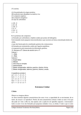 Colégio Estadual Tiradentes-Rio Real/Bahia. Página 332
(V) enzima
(A) biocatalizador de origem protéica
(B) molécula mais abundante na matéria viva
(C) composto orgânico
(D) composto inorgânico
(E) tipo de carboidrato
( ) III - E
( ) II - B
( ) III - C
( ) I - C
( ) IV - C
( ) V – D
9. As proteínas são compostos:
a) formados por carboidratos e lipídios unidos por pontes de hidrogênio.
b) de tamanho muito pequeno (micromoléculas) e que ocorrem em baixa concentração dentro da
célula.
c) que não fazem parte da constituição química dos cromossomos.
d) formados por aminoácidos unidos por ligações peptídicas.
e) responsáveis pela transmissão da informação genética.
10. Numere a 2ª. Coluna de acordo com a 1ª.
Coluna 1
1 – DNA
2 – RNA
Coluna 2
( ) Dupla hélice
( ) Ribose
( ) Fita única ou simples
( ) Desoxirribose
( ) Bases nitrogenadas: adenina, guanina, citosina, timina
( ) Bases nitrogenadas: adenina, guanina, citosina, uracila.
A seqüência correta é:
a) 1 – 2 – 1 – 2 – 2 – 1
b) 2 – 1 – 1 – 2 – 2 – 2
c) 1 – 2 – 2 – 1 – 1 – 2
d) 2 – 1 – 2 – 1 – 1 – 2
e) 1 – 1 – 2 – 2 – 2 – 1
Estrutura Celular
Células
Observe as imagens abaixo.
As fotos mostram algumas características dos seres vivos: a capacidade de se movimentar, de se
nutrir, de crescer e se reproduzir. Porém, há uma característica comum a todos os seres vivos que
não pode ser vista a olho nu, mas apenas com a ajuda de um aparelho especial, o microscópio:
todos os seres vivos são formados por pequenas unidades vivas, as células. E tudo o que os seres
 