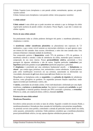 Colégio Estadual Tiradentes-Rio Real/Bahia. Página 335
Células Vegetais (com cloroplastos e com parede celular; normalmente, apenas, um grande
vacúolo central)
Células Animais (sem cloroplastos e sem parede celular; vários pequenos vacúolos)
A célula animal
Célula animal é uma célula que se pode encontrar nos animais e que se distingue da célula
vegetal pela ausência de parede celular e de plastos. Possui flagelo, o que não é comum nas
células vegetais.
Partes de uma célula animal:
Em praticamente todas as células podemos distinguir três partes: a membrana plasmática, o
citoplasma e o núcleo.
A membrana celular (membrana plasmática ou plasmalema) tem espessura de 7,5
nanômetros, o que a torna visível somente ao microscópio eletrônico, no qual aparece como
um sistema de três camadas: duas escuras, eletrodensas, e entre elas uma camada clara. Esta
estrutura trilaminar é chamada unidade de membrana.
Sua composição química é lipoproteica, sendo 75% de proteínas e 25% de gorduras. A
membrana controla a entrada e saída de substâncias da célula, mantendo quase constante a
composição do seu meio interno. Possui permeabilidade seletiva, permitindo a livre
passagem de algumas substâncias e não de outras. Engloba partículas (endocitose) por
fagocitose (partículas grandes) ou por pinocitose (partículas pequenas e gotículas).
O citoplasma é constituído por uma substância fundamental amorfa – o hialoplasma ou
citosol – que contém água, proteínas, íons, aminoácidos e outras substâncias. A parte proteica
pode sofrer modificações reversíveis em sua estrutura, aumentando ou diminuindo sua
viscosidade, alternando de gel (mais denso) para sol (mais fluido) ou vice-versa.
Mergulhados no hialoplasma estão os organóides e os grânulos de depósito de substâncias
diversas, como glicogênio ou gorduras. Os organóides possuem funções específicas, sendo
alguns revestidos por membranas e outros, não.
O núcleo, controlador da atividade celular, é bem individualizado e delimitado por uma dupla
membrana, a carioteca ou membrana nuclear. Seu interior é ocupado pela cariolinfa, na qual
está mergulhado o material genético formado por DNA associado a proteínas, a cromatina.
Observa-se, ainda, um corpúsculo denso, esférico, chamado nucléolo.
Estrutura de uma célula animal
Membrana Plasmática
Envoltório celular presente em todos os tipos de células. Segundo o modelo do mosaico fluido, a
membrana plasmática é formada por duas camadas de fosfolipídios com proteínas mergulhadas.
As proteínas servem como portões, controlando a entrada de partículas maiores dentro da célula,
como açucares, aminoácidos e proteínas. Então podemos considerar que a membrana plasmática
possui permeabilidade seletiva, ou seja, apenas algumas substâncias passam por ela.
 