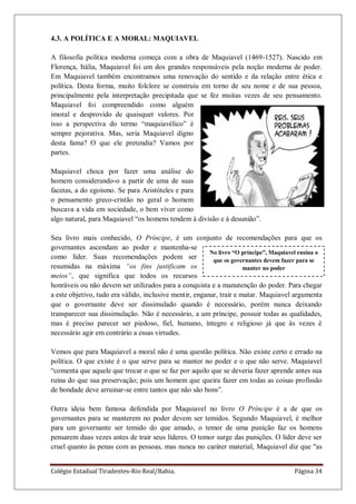 Colégio Estadual Tiradentes-Rio Real/Bahia. Página 34
No livro “O príncipe”, Maquiavel ensina o
que os governantes devem fazer para se
manter no poder
4.3. A POLÍTICA E A MORAL: MAQUIAVEL
A filosofia política moderna começa com a obra de Maquiavel (1469-1527). Nascido em
Florença, Itália, Maquiavel foi um dos grandes responsáveis pela noção moderna de poder.
Em Maquiavel também encontramos uma renovação do sentido e da relação entre ética e
política. Desta forma, muito folclore se construiu em torno de seu nome e de sua pessoa,
principalmente pela interpretação precipitada que se fez muitas vezes de seu pensamento.
Maquiavel foi compreendido como alguém
imoral e desprovido de quaisquer valores. Por
isso a perspectiva do termo ―maquiavélico‖ é
sempre pejorativa. Mas, seria Maquiavel digno
desta fama? O que ele pretendia? Vamos por
partes.
Maquiavel choca por fazer uma análise do
homem considerando-o a partir de uma de suas
facetas, a do egoísmo. Se para Aristóteles e para
o pensamento greco-cristão no geral o homem
buscava a vida em sociedade, o bem viver como
algo natural, para Maquiavel ―os homens tendem à divisão e à desunião‖.
Seu livro mais conhecido, O Príncipe, é um conjunto de recomendações para que os
governantes ascendam ao poder e mantenha-se
como líder. Suas recomendações podem ser
resumidas na máxima “os fins justificam os
meios”, que significa que todos os recursos
honráveis ou não devem ser utilizados para a conquista e a manutenção do poder. Para chegar
a este objetivo, tudo era válido, inclusive mentir, enganar, trair e matar. Maquiavel argumenta
que o governante deve ser dissimulado quando é necessário, porém nunca deixando
transparecer sua dissimulação. Não é necessário, a um príncipe, possuir todas as qualidades,
mas é preciso parecer ser piedoso, fiel, humano, íntegro e religioso já que às vezes é
necessário agir em contrário a essas virtudes.
Vemos que para Maquiavel a moral não é uma questão política. Não existe certo e errado na
política. O que existe é o que serve para se manter no poder e o que não serve. Maquiavel
―comenta que aquele que trocar o que se faz por aquilo que se deveria fazer aprende antes sua
ruína do que sua preservação; pois um homem que queira fazer em todas as coisas profissão
de bondade deve arruinar-se entre tantos que não são bons‖.
Outra ideia bem famosa defendida por Maquiavel no livro O Príncipe é a de que os
governantes para se manterem no poder devem ser temidos. Segundo Maquiavel, é melhor
para um governante ser temido do que amado, o temor de uma punição faz os homens
pensarem duas vezes antes de trair seus líderes. O temor surge das punições. O líder deve ser
cruel quanto às penas com as pessoas, mas nunca no caráter material, Maquiavel diz que "as
 