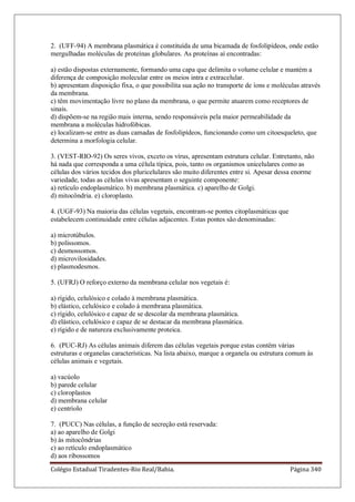 Colégio Estadual Tiradentes-Rio Real/Bahia. Página 340
2. (UFF-94) A membrana plasmática é constituída de uma bicamada de fosfolipídeos, onde estão
mergulhadas moléculas de proteínas globulares. As proteínas aí encontradas:
a) estão dispostas externamente, formando uma capa que delimita o volume celular e mantém a
diferença de composição molecular entre os meios intra e extracelular.
b) apresentam disposição fixa, o que possibilita sua ação no transporte de íons e moléculas através
da membrana.
c) têm movimentação livre no plano da membrana, o que permite atuarem como receptores de
sinais.
d) dispõem-se na região mais interna, sendo responsáveis pela maior permeabilidade da
membrana a moléculas hidrofóbicas.
e) localizam-se entre as duas camadas de fosfolipídeos, funcionando como um citoesqueleto, que
determina a morfologia celular.
3. (VEST-RIO-92) Os seres vivos, exceto os vírus, apresentam estrutura celular. Entretanto, não
há nada que corresponda a uma célula típica, pois, tanto os organismos unicelulares como as
células dos vários tecidos dos pluricelulares são muito diferentes entre si. Apesar dessa enorme
variedade, todas as células vivas apresentam o seguinte componente:
a) retículo endoplasmático. b) membrana plasmática. c) aparelho de Golgi.
d) mitocôndria. e) cloroplasto.
4. (UGF-93) Na maioria das células vegetais, encontram-se pontes citoplasmáticas que
estabelecem continuidade entre células adjacentes. Estas pontes são denominadas:
a) microtúbulos.
b) polissomos.
c) desmossomos.
d) microvilosidades.
e) plasmodesmos.
5. (UFRJ) O reforço externo da membrana celular nos vegetais é:
a) rígido, celulósico e colado à membrana plasmática.
b) elástico, celulósico e colado à membrana plasmática.
c) rígido, celulósico e capaz de se descolar da membrana plasmática.
d) elástico, celulósico e capaz de se destacar da membrana plasmática.
e) rígido e de natureza exclusivamente proteica.
6. (PUC-RJ) As células animais diferem das células vegetais porque estas contêm várias
estruturas e organelas características. Na lista abaixo, marque a organela ou estrutura comum às
células animais e vegetais.
a) vacúolo
b) parede celular
c) cloroplastos
d) membrana celular
e) centríolo
7. (PUCC) Nas células, a função de secreção está reservada:
a) ao aparelho de Golgi
b) às mitocôndrias
c) ao retículo endoplasmático
d) aos ribossomos
 