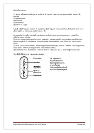 Colégio Estadual Tiradentes-Rio Real/Bahia. Página 341
e) aos lisossomos
8. Numa célula especializada na produção de energia espera-se encontrar grande número de:
a) cílios
b) mitocôndrias
c) nucléolos
d) ribossomos
e) corpos de Golgi
9. (UF-CE) O aspecto comum do Complexo de Golgi, em células animais, deduzindo através de
observações ao microscópio eletrônico, é de:
a) vesículas formadas por dupla membrana, sendo a interna sem granulações e com dobras
voltadas para o interior;
b) membranas granulosas delimitando vesículas e sacos achatados, que dispõem paralelamente;
c) um complexo de membranas formando tubos anastomosados, com dilatações em forma de
disco;
d) sacos e vesículas achatadas, formadas por membrana dupla em que a interna, cheia de grânulos,
emite para o interior prolongamentos em forma de dobras;
e) membranas lisas delimitando vesículas e sacos achatados, que se dispõem paralelamente.
10. (Uel) Observe o esquema a seguir.
Ele representa
a) uma bactéria.
b) um protozoário.
c) um fungo.
d) uma célula animal.
e) uma célula vegetal.
 