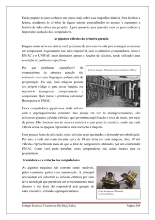 Colégio Estadual Tiradentes-Rio Real/Bahia. Página 344
Então prepare-se para conhecer um pouco mais sobre essa magnífica história. Para facilitar a
leitura, atendemos às divisões de alguns autores especializados no assunto e separamos a
história da informática em gerações. Agora aproveite para aprender mais ou para conhecer a
importante evolução dos computadores.
As gigantes válvulas da primeira geração
Imagine como seria sua vida se você precisasse de uma enorme sala para conseguir armazenar
um computador. Logicamente isso seria impossível, pois os primeiros computadores, como o
ENIAC e o UNIVAC eram destinados apenas a funções de cálculos, sendo utilizados para
resolução de problemas específicos.
Por que problemas específicos? Os
computadores da primeira geração não
contavam com uma linguagem padronizada de
programação. Ou seja, cada máquina possuía
seu próprio código e, para novas funções, era
necessário reprogramar completamente o
computador. Quer mudar o problema calculado?
Reprograme o ENIAC.
Esses computadores gigantescos ainda sofriam
com o superaquecimento constante. Isso porque em vez de microprocessadores, eles
utilizavam grandes válvulas elétricas, que permitiam amplificação e troca de sinais, por meio
de pulsos. Elas funcionavam de maneira correlata a uma placa de circuitos, sendo que cada
válvula acesa ou apagada representava uma instrução à máquina.
Com poucas horas de utilização, essas válvulas eram queimadas e demandavam substituição.
Por isso, a cada ano eram trocadas cerca de 19 mil delas em cada máquina. Sim, 19 mil
válvulas representavam mais do que o total de componentes utilizados por um computador
ENIAC. Como você pode perceber, esses computadores não saíam baratos para os
proprietários.
Transistores e a redução dos computadores
As gigantes máquinas não estavam sendo rentáveis,
pelos constantes gastos com manutenção. A principal
necessidade era substituir as válvulas elétricas por uma
nova tecnologia que permitisse um armazenamento mais
discreto e não fosse tão responsável pela geração de
calor excessivo, evitando superaquecimentos.
Fonte da imagem: Wikimedia Commons/Domínio Público
Fonte da imagem: Wikimedia
Commons/Hohum
 