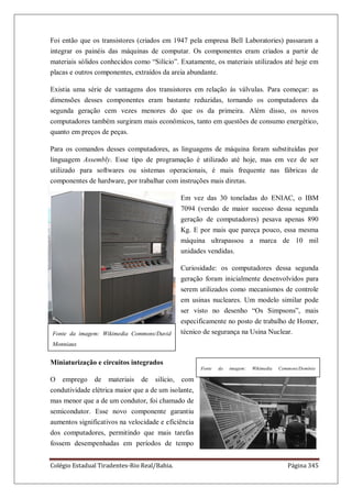 Colégio Estadual Tiradentes-Rio Real/Bahia. Página 345
Foi então que os transistores (criados em 1947 pela empresa Bell Laboratories) passaram a
integrar os painéis das máquinas de computar. Os componentes eram criados a partir de
materiais sólidos conhecidos como ―Silício‖. Exatamente, os materiais utilizados até hoje em
placas e outros componentes, extraídos da areia abundante.
Existia uma série de vantagens dos transistores em relação às válvulas. Para começar: as
dimensões desses componentes eram bastante reduzidas, tornando os computadores da
segunda geração cem vezes menores do que os da primeira. Além disso, os novos
computadores também surgiram mais econômicos, tanto em questões de consumo energético,
quanto em preços de peças.
Para os comandos desses computadores, as linguagens de máquina foram substituídas por
linguagem Assembly. Esse tipo de programação é utilizado até hoje, mas em vez de ser
utilizado para softwares ou sistemas operacionais, é mais frequente nas fábricas de
componentes de hardware, por trabalhar com instruções mais diretas.
Em vez das 30 toneladas do ENIAC, o IBM
7094 (versão de maior sucesso dessa segunda
geração de computadores) pesava apenas 890
Kg. E por mais que pareça pouco, essa mesma
máquina ultrapassou a marca de 10 mil
unidades vendidas.
Curiosidade: os computadores dessa segunda
geração foram inicialmente desenvolvidos para
serem utilizados como mecanismos de controle
em usinas nucleares. Um modelo similar pode
ser visto no desenho ―Os Simpsons‖, mais
especificamente no posto de trabalho de Homer,
técnico de segurança na Usina Nuclear.
Miniaturização e circuitos integrados
O emprego de materiais de silício, com
condutividade elétrica maior que a de um isolante,
mas menor que a de um condutor, foi chamado de
semicondutor. Esse novo componente garantiu
aumentos significativos na velocidade e eficiência
dos computadores, permitindo que mais tarefas
fossem desempenhadas em períodos de tempo
Fonte da imagem: Wikimedia Commons/David
Monniaux
Fonte da imagem: Wikimedia Commons/Domínio
Público
 