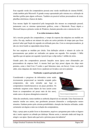 Colégio Estadual Tiradentes-Rio Real/Bahia. Página 347
Essa segunda versão dos computadores possuía uma versão modificada do sistema BASIC,
criada também pela Microsoft. O grande avanço apresentado pelo sistema era a utilização de
interface gráfica para alguns softwares. Também era possível utilizar processadores de texto,
planilhas eletrônicas e bancos de dados.
Essa mesma Apple foi responsável pela inauguração dos mouses na computação pessoal,
juntamente com os sistemas operacionais gráficos, como o Macintosh. Pouco depois a
Microsoft lançou a primeira versão do Windows, bastante parecida com o sistema da rival.
E os ciclos tornam-se clocks
Até a terceira geração dos computadores, o tempo de resposta das máquinas era medido em
ciclos. Ou seja, media-se um número de ações em curtos períodos de tempo para que fosse
possível saber qual fração de segundo era utilizada para elas. Com os microprocessadores, já
não era viável medir as capacidades dessa forma.
Por isso surgiram as medidas por clocks. Esta definição calcula o número de ciclos de
processamento que podem ser realizados em apenas um segundo. Por exemplo: 1 MHz
significa que em apenas um segundo é possível que o chip realize 1 milhão de ciclos.
Grande parte dos computadores pessoais lançados nessa época eram alimentados por
processadores da empresa Intel. A mesma Intel que hoje possui alguns dos chips mais
potentes, como o Intel Core i7 (sobre o qual falaremos mais, em breve). Como você pode
saber, estas máquinas são muito leves e puderam ser levadas a um novo patamar.
Notebooks: a quarta geração portátil
Considerando o progresso da informática como sendo
inversamente proporcional ao tamanho ocupado pelos
componentes, não seria estranho que logo os
computadores transformassem-se em peças portáteis. Os
notebooks surgiram como objetos de luxo (assim como
foram os computadores até pouco mais de dez anos),
sendo caros e de pouca abrangência comercial.
Além dos notebooks, temos também os netbooks disponíveis no mercado. Estes funcionam de
maneira similar aos outros, mas geralmente possuem dimensões e configurações menos
atraentes. Ganham pontos pela extrema portabilidade e duração das baterias utilizadas, sendo
certamente um degrau a mais na evolução dos computadores.
Hoje, o preço para se poder levar os documentos, arquivos e programas para todos os lugares
não é muito superior ao cobrado por desktops. Mesmo assim, o mercado ainda está longe de
atingir o seu ápice. Quem sabe qual será o próximo passo da indústria?
Fonte da imagem:divulgação/Asus
 