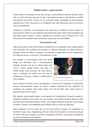 Colégio Estadual Tiradentes-Rio Real/Bahia. Página 348
Múltiplos núcleos: a quinta geração?
Ainda estamos em transição de uma fase em que os processadores tentavam alcançar clocks
cada vez mais altos para uma fase em que o que importa mesmo é como podem ser melhor
aproveitados esses clocks. Deixou de ser necessário atingir velocidades de processamento
superiores aos 2 GHz, mas passou a ser obrigatório que cada chip possua mais de um núcleo
com essas frequências.
Chegaram ao mercado os processadores que simulavam a existência de dois núcleos de
processamento, depois os que realmente apresentavam dois deles. Hoje, há processadores que
apresentam quatro núcleos, e outros, utilizados por servidores, que já oferecem oito. Com
tanta potência executando tarefas simultâneas, surgiu uma nova necessidade.
Processamento verde
Sabe-se que, quanto mais tarefas sendo executadas por um computador, mais energia elétrica
seja consumida. Para combater essa máxima, as empresas fabricantes de chips passaram a
pesquisar formas de reduzir o consumo, sem diminuir as capacidades de seus componentes.
Foi então que nasceu o conceito de ―Processamento Verde‖.
Por exemplo: os processadores Intel Core Sandy
Bridge são fabricados com a microarquitetura
reduzida, fazendo com que os clocks sejam mais
curtos e menos energia elétrica seja gasta. Ao
mesmo tempo, esses processos são mais eficazes.
Logo, a realização de tarefas com esse tipo de
componente é boa para o usuário e também para o
meio ambiente.
Outro elemento envolvido nessas conceituações é o processo de montagem. As fabricantes
buscam, incessantemente, formas de reduzir o impacto ambiental de suas indústrias. Os
notebooks, por exemplo, estão sendo criados com telas de LED, muito menos nocivos à
natureza do que LCDs comuns.
Não sabemos ainda quando surgirá a sexta geração de computadores. Há quem considere a
inteligência artificial como sendo essa nova geração, mas também há quem diga que robôs
não fazem parte dessa denominação. Porém, o que importa realmente é perceber, que ao longo
do tempo, o homem vem trabalhando para melhorar cada vez mais suas máquinas.
Quem imaginava, 60 anos atrás, que um dia seria possível carregar um computador na
mochila? E quem, hoje, imaginaria que 60 anos atrás seria necessário um trem para carregar
um deles? Hoje, por exemplo, já existem computadores de bolso, como alguns smartphones
que são mais poderosos que netbooks.
Fonte da imagem: divulgação/Intel
 
