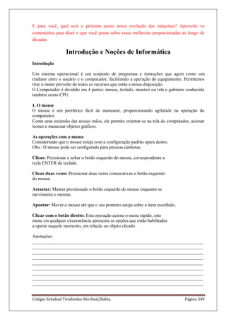 Colégio Estadual Tiradentes-Rio Real/Bahia. Página 349
E para você, qual será o próximo passo nessa evolução das máquinas? Aproveite os
comentários para dizer o que você pensa sobre essas melhorias proporcionadas ao longo de
décadas.
Introdução e Noções de Informática
Introdução
Um sistema operacional é um conjunto de programas e instruções que agem como um
tradutor entre o usuário e o computador, facilitando a operação do equipamento. Permitenos
tirar o maior proveito de todos os recursos que estão a nossa disposição.
O Computador é dividido em 4 partes: mouse, teclado, monitor ou tela e gabinete conhecido
também como CPU.
1. O mouse
O mouse é um periférico fácil de manusear, proporcionando agilidade na operação do
computador.
Como uma extensão das nossas mãos, ele permite orientar-se na tela do computador, acionar
ícones e manusear objetos gráficos.
As operações com o mouse
Considerando que o mouse esteja com a configuração padrão apara destro.
Obs.: O mouse pode ser configurado para pessoas canhotas.
Clicar: Pressionar e soltar o botão esquerdo do mouse, correspondente a
tecla ENTER do teclado.
Clicar duas vezes: Pressionar duas vezes consecutivas o botão esquerdo
do mouse.
Arrastar: Manter pressionado o botão esquerdo do mouse enquanto se
movimenta o mesmo.
Apontar: Mover o mouse até que o seu ponteiro esteja sobre o item escolhido.
Clicar com o botão direito: Esta operação aciona o menu rápido, este
menu em qualquer circunstância apresenta as opções que estão habilitadas
a operar naquele momento, em relação ao objeto clicado.
Anotações:
___________________________________________________________________________
___________________________________________________________________________
___________________________________________________________________________
___________________________________________________________________________
___________________________________________________________________________
___________________________________________________________________________
___________________________________________________________________________
___________________________________________________________________________
___________________________________________________________________________
 