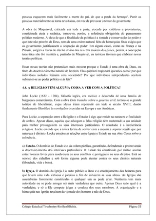 Colégio Estadual Tiradentes-Rio Real/Bahia. Página 35
pessoas esquecem mais facilmente a morte do pai, do que a perda da herança". Punir as
pessoas materialmente as torna revoltadas, em vez de provocar o temor do governante.
A obra de Maquiavel, criticada em toda a parte, atacada por católicos e protestantes,
considerada ateia e satânica, tornou-se, porém, a referência obrigatória do pensamento
político moderno. A ideia de que a finalidade da política é a tomada e conservação do poder e
que este não provém de Deus, nem de uma ordem natural feita de hierarquias fixas exigiu que
os governantes justificassem a ocupação do poder. Em alguns casos, como na França e na
Prússia, surgirá a teoria do direito divino dos reis. Na maioria dos países, porém, a concepção
teocrática não foi mantida e, partindo de Maquiavel, os teóricos tiveram que elaborar novas
teorias políticas.
Essas novas teorias não pretendiam mais mostrar porque o Estado é uma obra de Deus, ou
fruto do desenvolvimento natural do homem. Elas queriam responder questões como: por que
indivíduos isolados formam uma sociedade? Por que indivíduos independentes aceitam
submeter-se ao poder político e às leis?
4.4. A RELIGIÃO TEM ALGUMA COISA A VER COM A POLÍTICA?
John Locke (1632 - 1704), filósofo inglês, era médico e descendia de uma família de
burgueses comerciantes. Com a obra Dois tratados sobre o governo civil, tornou-se o grande
teórico do liberalismo, cujas ideias iriam repercutir em todo o século XVIII, dando
fundamento filosófico às revoluções ocorridas na Europa e nas Américas.
Para Locke, a separação entre a Religião e o Estado é algo que reside na natureza e finalidade
de ambos. Apesar disso, aquelas que advogam a falsa religião têm sustentado a sua unidade
para melhor prosseguirem os seus interesses particulares. O resultado é a intolerância
religiosa. Locke entende que a única forma de acabar com a mesma é separar aquilo que por
natureza é distinto. Locke estudou as relações entre Igreja e Estado na sua obra Carta sobre a
tolerância.
a) Estado. O domínio do Estado é o da ordem pública, garantindo, defendendo e promovendo
o desenvolvimento dos interesses particulares. O Estado foi constituído por mútuo acordo
entre homens livres para resolverem os seus conflitos e protegerem os seus direitos. Está ao
serviço dos cidadãos e sob forma alguma pode atentar contra os seus direitos naturais
(liberdade, vida e bens).
b) Igreja. O domínio da Igreja é o culto público a Deus e o encorajamento dos homens para
que levem uma vida virtuosa e piedosa a fim de salvarem as suas almas. As Igrejas são
assembleias livremente constituídas e qualquer um as pode criar. Nenhuma tem mais
autoridade ou se pode arrogar ser mais verdadeira que outra. Apenas Deus sabe qual é a
verdadeira, e só a Ele compete julgar a conduta dos seus membros. A organização e a
hierarquia nas Igrejas resultam da vontade dos homens e não de Deus.
 