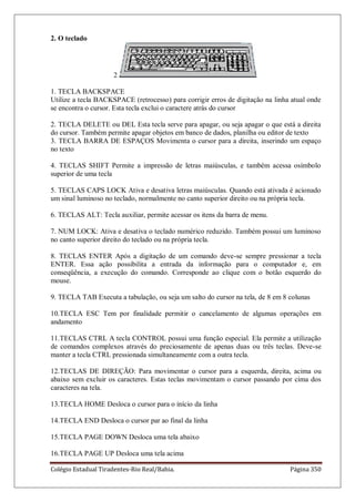 Colégio Estadual Tiradentes-Rio Real/Bahia. Página 350
2. O teclado
2
1. TECLA BACKSPACE
Utilize a tecla BACKSPACE (retrocesso) para corrigir erros de digitação na linha atual onde
se encontra o cursor. Esta tecla exclui o caractere atrás do cursor
2. TECLA DELETE ou DEL Esta tecla serve para apagar, ou seja apagar o que está a direita
do cursor. Também permite apagar objetos em banco de dados, planilha ou editor de texto
3. TECLA BARRA DE ESPAÇOS Movimenta o cursor para a direita, inserindo um espaço
no texto
4. TECLAS SHIFT Permite a impressão de letras maiúsculas, e também acessa osímbolo
superior de uma tecla
5. TECLAS CAPS LOCK Ativa e desativa letras maiúsculas. Quando está ativada é acionado
um sinal luminoso no teclado, normalmente no canto superior direito ou na própria tecla.
6. TECLAS ALT: Tecla auxiliar, permite acessar os itens da barra de menu.
7. NUM LOCK: Ativa e desativa o teclado numérico reduzido. Também possui um luminoso
no canto superior direito do teclado ou na própria tecla.
8. TECLAS ENTER Após a digitação de um comando deve-se sempre pressionar a tecla
ENTER. Essa ação possibilita a entrada da informação para o computador e, em
conseqüência, a execução do comando. Corresponde ao clique com o botão esquerdo do
mouse.
9. TECLA TAB Executa a tabulação, ou seja um salto do cursor na tela, de 8 em 8 colunas
10.TECLA ESC Tem por finalidade permitir o cancelamento de algumas operações em
andamento
11.TECLAS CTRL A tecla CONTROL possui uma função especial. Ela permite a utilização
de comandos complexos através do preciosamente de apenas duas ou três teclas. Deve-se
manter a tecla CTRL pressionada simultaneamente com a outra tecla.
12.TECLAS DE DIREÇÃO: Para movimentar o cursor para a esquerda, direita, acima ou
abaixo sem excluir os caracteres. Estas teclas movimentam o cursor passando por cima dos
caracteres na tela.
13.TECLA HOME Desloca o cursor para o início da linha
14.TECLA END Desloca o cursor par ao final da linha
15.TECLA PAGE DOWN Desloca uma tela abaixo
16.TECLA PAGE UP Desloca uma tela acima
 