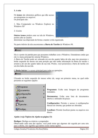 Colégio Estadual Tiradentes-Rio Real/Bahia. Página 351
3. A tela
Os ícones são elementos gráficos que dão acesso
aos programas ou arquivos.
Os principais são:
1. Meu Computador ou Windows Explorer no
Windows XP
2. Lixeira
Outros ícones podem estar na tela do Windows,
porém cabe ao usuário
determinar sua disposição de forma a manter a tela organizada.
Na parte inferior da tela encontramos a Barra de Tarefas do Windows 98.
Ela é o ponto de partida para que possamos trabalhar com o Windows. Entendemos então que
ela é o menu principal do sistema Windows.
A Barra de Tarefas pode ser colocada em um dos quatro lados da tela, para isto pressione o
botão esquerdo do mouse em uma posição que não tenha informação na Barra de tarefas e
arraste-a até um dos quatro lados da sua tela. Pronto, você posicionou a barra de tarefas em
um dos lados da sua tela.
O Botão Iniciar é o acesso principal para todas as operações.
Clicando no botão esquerdo do mouse sobre ele, surge um primeiro menu, no qual estão
presentes as seguintes opções:
Programas: Exibe uma listagem de programas
instalados.
Documentos: Exibe uma lista de documentos
abertos e utilizados há pouco
Configurações: Permite o acesso à configurações
básicas do sistema, que podem ser alteradas.
Localizar: Permite localizar pastas ou arquivos nos
discos.
Ajuda: (veja Tópicos da Ajuda na página 13)
Desligar: Desliga ou reinicia o computador.
Observando cada uma das opções, você pode notar que algumas são seguida por uma seta
para a direita, isto significa que dentro existe outras opções.
 
