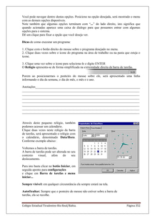Colégio Estadual Tiradentes-Rio Real/Bahia. Página 352
Você pode navegar dentro destas opções. Posicione na opção desejada, será mostrado o menu
com as demais opções disponíveis.
Note também que algumas opções terminam com ―...‖ do lado direito, isto significa que
quando acionadas aparece uma caixa de dialogo para que possamos entrar com algumas
opções para o sistema.
Dê um clique para fixar a opção que você deseja ver.
Dicas de como executar um programa:
1. Clique com o botão direito do mouse sobre o programa desejado no menu.
2. Clique duas vezes sobre o ícone do programa na área de trabalho ou na pasta que esteja o
ícone.
3. Clique uma vez sobre o ícone para seleciona-lo e digite ENTER
O Relógio apresenta-se de forma simplificada na extremidade direita da barra de tarefas.
Porem ao posicionarmos o ponteiro do mouse sobre ele, será apresentado uma linha
informando o dia da semana, o dia do mês, o mês e o ano.
Anotações___________________________________________________________________
___________________________________________________________________________
___________________________________________________________________________
___________________________________________________________________________
___________________________________________________________________________
___________________________________________________________________________
___________________________________________________________________________
___________________________________________________________________________
Através deste pequeno relógio, também
podemos acessar um calendário.
Clique duas vezes neste relógio da barra
de tarefas, será apresentado o relógio com
o calendário, denominado Data/Hora.
Conforme exemplo abaixo:
Voltemos a barra de tarefas.
A barra de tarefas pode ser alterada no seu
contexto visual, além do seu
deslocamento.
Para isto basta clicar no botão Iniciar, em
seguida aponte para configurações
e clique em Barra de tarefas e menu
iniciar...
Sempre visível: em qualquer circunstância ela sempre estará na tela.
AutoOcultar: Sempre que o ponteiro do mouse não estiver sobre a barra de
tarefas, ela se recolhe.
 