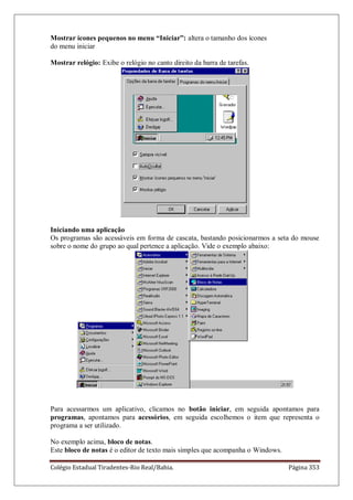 Colégio Estadual Tiradentes-Rio Real/Bahia. Página 353
Mostrar ícones pequenos no menu “Iniciar”: altera o tamanho dos ícones
do menu iniciar
Mostrar relógio: Exibe o relógio no canto direito da barra de tarefas.
Iniciando uma aplicação
Os programas são acessáveis em forma de cascata, bastando posicionarmos a seta do mouse
sobre o nome do grupo ao qual pertence a aplicação. Vide o exemplo abaixo:
Para acessarmos um aplicativo, clicamos no botão iniciar, em seguida apontamos para
programas, apontamos para acessórios, em seguida escolhemos o item que representa o
programa a ser utilizado.
No exemplo acima, bloco de notas.
Este bloco de notas é o editor de texto mais simples que acompanha o Windows.
 