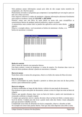 Colégio Estadual Tiradentes-Rio Real/Bahia. Página 354
Nele podemos anotar informações casuais pois além de não ocupar muita memória do
computador, ele é fácil de operar.
Praticamente em todos os programas que compramos é acompanhado por um arquivo para ser
lido com o bloco de notas.
Estes arquivos referem-se a dados de instalação e algumas informações adicionais Geralmente
estes arquivos recebem o nome de LEIAME ou README
Primeiro vamos usar este bloco de notas aberto na nossa tela, para exemplificar as
características básicas de qualquer janela de aplicativo, arquivo ou pasta.
A característica mais comum entre as janelas dos aplicativos está no canto direito
superior.
Observe o exemplo abaixo, você encontrará os botões de minimizar e fechar, e os
botões de maximizar e restaurar.
Botão de controle
Abre o menu de controle com operações básicas.
Esta barra contem o nome do programa e o nome do arquivo. Se clicarmos duas vezes na
barra de títulos podemos alternar a janela em maximizar e restaurar.
Barra de menus
Nesta barra estão os menus dos programas, observe os títulos dos menus do bloco de notas
Borda da janela
Esta é a extremidade da janela. Quando o ponteiro se alterar para uma seta de duas pontas,
arraste-o para redimensionar a janela.
Barra de rolagem
As barras sombreadas ao longo do lado direito e inferior de uma janela de documento.
Para deslocar-se para outra parte do documento, arraste a caixa ou clique nas setas na barra de
rolagem.
Observe que quando clicamos duas vezes na barra de títulos a janela será maximizada ou
restaurada, conforme a situação original.
E sempre que quisermos mover a janela, devemos clicar na barra de títulos e arrastar para o
local de destino. Cuidado para não levar a janela muito além dos limites visuais adequados
para que possamos trabalhar com ela.
Completando nossa idéia de dimensão da tela do computador, observe o desenho ao lado:
No exemplo nós temos duas janelas abertas. Note que elas estão dispostas uma sobre a outra.
 