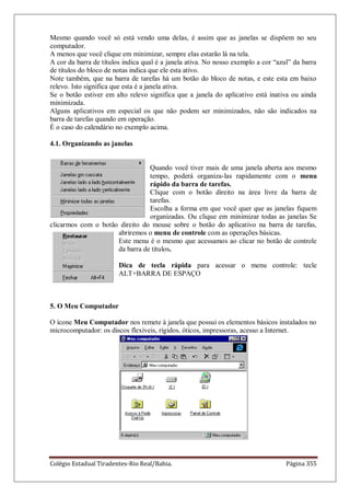 Colégio Estadual Tiradentes-Rio Real/Bahia. Página 355
Mesmo quando você só está vendo uma delas, é assim que as janelas se dispõem no seu
computador.
A menos que você clique em minimizar, sempre elas estarão lá na tela.
A cor da barra de títulos indica qual é a janela ativa. No nosso exemplo a cor ―azul‖ da barra
de títulos do bloco de notas indica que ele esta ativo.
Note também, que na barra de tarefas há um botão do bloco de notas, e este esta em baixo
relevo. Isto significa que esta é a janela ativa.
Se o botão estiver em alto relevo significa que a janela do aplicativo está inativa ou ainda
minimizada.
Alguns aplicativos em especial os que não podem ser minimizados, não são indicados na
barra de tarefas quando em operação.
É o caso do calendário no exemplo acima.
4.1. Organizando as janelas
Quando você tiver mais de uma janela aberta aos mesmo
tempo, poderá organiza-las rapidamente com o menu
rápido da barra de tarefas.
Clique com o botão direito na área livre da barra de
tarefas.
Escolha a forma em que você quer que as janelas fiquem
organizadas. Ou clique em minimizar todas as janelas Se
clicarmos com o botão direito do mouse sobre o botão do aplicativo na barra de tarefas,
abriremos o menu de controle com as operações básicas.
Este menu é o mesmo que acessamos ao clicar no botão de controle
da barra de títulos.
Dica de tecla rápida para acessar o menu controle: tecle
ALT+BARRA DE ESPAÇO
5. O Meu Computador
O ícone Meu Computador nos remete à janela que possui os elementos básicos instalados no
microcomputador: os discos flexíveis, rígidos, óticos, impressoras, acesso a Internet.
 