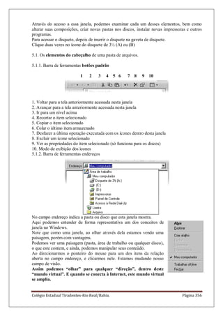 Colégio Estadual Tiradentes-Rio Real/Bahia. Página 356
Através do acesso a essa janela, podemos examinar cada um desses elementos, bem como
alterar suas composições, criar novas pastas nos discos, instalar novas impressoras e outros
programas.
Para acessar o disquete, depois de inserir o disquete na gaveta de disquete.
Clique duas vezes no ícone do disquete de 3½ (A) ou (B)
5.1. Os elementos do cabeçalho de uma pasta de arquivos.
5.1.1. Barra de ferramentas botões padrão
1 2 3 4 5 6 7 8 9 10
1. Voltar para a tela anteriormente acessada nesta janela
2. Avançar para a tela anteriormente acessada nesta janela
3. Ir para um nível acima
4. Recortar o item selecionado
5. Copiar o item selecionado
6. Colar o último item armazenado
7. Desfazer a última operação executada com os ícones dentro desta janela
8. Excluir um ícone selecionado
9. Ver as propriedades do item selecionado (só funciona para os discos)
10. Modo de exibição dos ícones
5.1.2. Barra de ferramentas endereços
No campo endereço indica a pasta ou disco que esta janela mostra.
Aqui podemos entender de forma representativa um dos conceitos de
janela no Windows.
Note que como uma janela, ao olhar através dela estamos vendo uma
paisagem, porém com vantagens.
Podemos ver uma paisagem (pasta, área de trabalho ou qualquer disco),
o que este contem, e ainda, podemos manipular seus conteúdo.
Ao direcionarmos o ponteiro do mouse para um dos itens da relação
aberta no campo endereço, e clicarmos nele. Estamos mudando nosso
campo de visão.
Assim podemos “olhar” para qualquer “direção”, dentro deste
“mundo virtual”. E quando se conecta à Internet, este mundo virtual
se amplia.
 