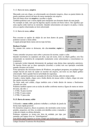 Colégio Estadual Tiradentes-Rio Real/Bahia. Página 357
5.1.3. Barra de menu; arquivo
Marcando com um clique, ou selecionando um elemento (arquivo, disco ou pasta) dentro da
janela; podemos através da barra de menu manipular este arquivo.
Para isto basta clicar em arquivo e escolher a opção.
Também podemos usar o menu rápido para manipular um elemento dentro de uma janela.
No exemplo ao lado, note que há algumas opções escritas em baixo relevo. Isto significa que
estas opções estão inativas no momento. Quando selecionamos um arquivo ou pasta, o menu
ativa as opções relacionadas ao item selecionado
5.1.4. Barra de menu; editar
Para executar as opções de edição de um item dentro da pasta,
podemos acessar o menu editar.
A opção principal deste menu está no topo da lista:
Desfazer Excluir.
No entanto três outras se destacam, são elas:recortar, copiar e
colar.
Vamos entender um pouco mais sobre o processo de recortar, copiar e colar.
Quando recortamos ou copiamos um item, seja um ícone, texto ou objeto gráfico, este fica
armazenado na memória do computador exatamente como selecionamos e (recortamos) ou
(copiamos).
A operação (colar) depende diretamente de qualquer uma destas duas operações anteriores.
Da mesma forma que as duas operações (recortar) e (colar) tem sua operação concluída
quando clicamos em (colar).
Estas operações são universais dentro do Windows, em qualquer programa, em qualquer lugar
sempre haverá um meio de copiar ou recortar um arquivo, um texto ou um objeto gráfico
selecionado. Salvo quando houver prioridade de segurança.
Estas três operações podem ser acessadas de diversas formas, além do menu editar.
Usando o menu rápido, clique com o botão direito do mouse sobre o objeto, clique em uma
das opções recortar ou copiar.
No locar onde será colado, clique também com o botão direito do mouse e finalizamos
clicando em colar.
Podemos também operar com as teclas de atalho conforme mostra a figura do menu no início
do texto, são elas: e
1. CTRL+X para recortar
2. CTRL+C para copiar
3. CTRL+V para colar
5.1.5. Barra de menu; exibir
Utilizando o menu exibir, podemos trabalhar a exibição da janela da
forma mais rápida possível:
Os elementos (arquivos, discos ou pastas), são mostrados como ícones
grandes, pequenos, em lista, ou ainda com detalhes como o tamanho e
a data de criação ou ultima alteração.
Podemos organizar os ícones por letra da unidade, por tipo, por
tamanho, por espaço livre ou ―AutoOrganizar‖.
Esta última opção organiza os ícones sempre que deslocamos um deles
 